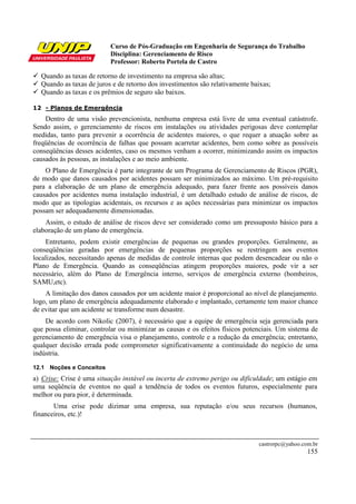 Curso de Pós-Graduação em Engenharia de Segurança do Trabalho
Disciplina: Gerenciamento de Risco
Professor: Roberto Portela de Castro
castrorpc@yahoo.com.br
155
Quando as taxas de retorno de investimento na empresa são altas;
Quando as taxas de juros e de retorno dos investimentos são relativamente baixas;
Quando as taxas e os prêmios de seguro são baixos.
12 - Planos de Emergência
Dentro de uma visão prevencionista, nenhuma empresa está livre de uma eventual catástrofe.
Sendo assim, o gerenciamento de riscos em instalações ou atividades perigosas deve contemplar
medidas, tanto para prevenir a ocorrência de acidentes maiores, o que requer a atuação sobre as
freqüências de ocorrência de falhas que possam acarretar acidentes, bem como sobre as possíveis
conseqüências desses acidentes, caso os mesmos venham a ocorrer, minimizando assim os impactos
causados às pessoas, as instalações e ao meio ambiente.
O Plano de Emergência é parte integrante de um Programa de Gerenciamento de Riscos (PGR),
de modo que danos causados por acidentes possam ser minimizados ao máximo. Um pré-requisito
para a elaboração de um plano de emergência adequado, para fazer frente aos possíveis danos
causados por acidentes numa instalação industrial, é um detalhado estudo de análise de riscos, de
modo que as tipologias acidentais, os recursos e as ações necessárias para minimizar os impactos
possam ser adequadamente dimensionadas.
Assim, o estudo de análise de riscos deve ser considerado como um pressuposto básico para a
elaboração de um plano de emergência.
Entretanto, podem existir emergências de pequenas ou grandes proporções. Geralmente, as
conseqüências geradas por emergências de pequenas proporções se restringem aos eventos
localizados, necessitando apenas de medidas de controle internas que podem desencadear ou não o
Plano de Emergência. Quando as conseqüências atingem proporções maiores, pode vir a ser
necessário, além do Plano de Emergência interno, serviços de emergência externo (bombeiros,
SAMU,etc).
A limitação dos danos causados por um acidente maior é proporcional ao nível de planejamento.
logo, um plano de emergência adequadamente elaborado e implantado, certamente tem maior chance
de evitar que um acidente se transforme num desastre.
De acordo com Nikolic (2007), é necessário que a equipe de emergência seja gerenciada para
que possa eliminar, controlar ou minimizar as causas e os efeitos físicos potenciais. Um sistema de
gerenciamento de emergência visa o planejamento, controle e a redução da emergência; entretanto,
qualquer decisão errada pode comprometer significativamente a continuidade do negócio de uma
indústria.
12.1 Noções e Conceitos
a) Crise: Crise é uma situação instável ou incerta de extremo perigo ou dificuldade; um estágio em
uma seqüência de eventos no qual a tendência de todos os eventos futuros, especialmente para
melhor ou para pior, é determinada.
Uma crise pode dizimar uma empresa, sua reputação e/ou seus recursos (humanos,
financeiros, etc.)!
 