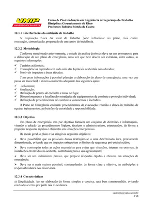Curso de Pós-Graduação em Engenharia de Segurança do Trabalho
Disciplina: Gerenciamento de Risco
Professor: Roberto Portela de Castro
castrorpc@yahoo.com.br
158
12.3.1 Interferências do ambiente de trabalho
A disposição física do local de trabalho pode influenciar no plano, tais como:
evacuação, comunicação, preparação de um centro de incidência.
12.3.2 Metodologia
Conforme mencionado anteriormente, o estudo de análise de riscos deve ser um pressuposto para
a elaboração de um plano de emergência, uma vez que dele devem ser extraídas, entre outras, as
seguintes informações:
Cenários acidentais;
Conseqüências esperadas em cada uma das hipóteses acidentais consideradas;
Possíveis impactos e áreas afetadas.
Com essas informações é possível planejar a elaboração do plano de emergência, uma vez que
passa ser mais fácil o dimensionamento adequado das seguintes ações:
Isolamento;
Sinalização;
Definição de pontos de encontro e rotas de fuga;
Dimensionamento e localização estratégica de equipamentos de combate e proteção individual;
Definição de procedimentos de combate a vazamentos e incêndios.
O Plano de Emergência ensinará: procedimentos de evacuação; reunião e check-in; trabalho de
equipe; treinamentos; atribuições de autoridade e responsabilidade.
12.3.3 Objetivo
Um plano de emergência tem por objetivo fornecer um conjunto de diretrizes e informações,
visando a adoção de procedimentos lógicos, técnicos e administrativos, estruturados, de forma a
propiciar respostas rápidas e eficientes em situações emergenciais.
De modo geral, o plano visa atingir os seguintes objetivos:
Deve possibilitar que os possíveis danos restrinjam-se a uma determinada área, previamente
dimensionada, evitando que os impactos extrapolem os limites de segurança pré-estabelecidos;
Deve contemplar todas as ações necessárias para evitar que situações, internas ou externas, às
instalações envolvidas no acidente, contribuam para o seu agravamento;
Deve ser um instrumento prático, que propicie respostas rápidas e eficazes em situações de
emergência;
Deve ser o mais sucinto possível, contemplando, de forma clara e objetiva, as atribuições e
responsabilidades dos envolvidos.
12.3.4 Características
a) Simplicidade. Ao ser elaborado de forma simples e concisa, será bem compreendido, evitando
confusões e erros por parte dos executantes.
 