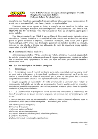 Curso de Pós-Graduação em Engenharia de Segurança do Trabalho
Disciplina: Gerenciamento de Risco
Professor: Roberto Portela de Castro
castrorpc@yahoo.com.br
163
emergência, mas ficando as organizações livres para elaborar planos, agregando outros aspectos de
acordo com as suas necessidades e/ou riscos existentes em suas instalações.
Entretanto, essa norma apenas se limita a emergências que envolvem incêndios, não
considerando outros tipos de eventos, tais como explosões e liberações tóxicas. Desta forma a NBR
15219/2005 não deve ser tomada como referência para um Plano de Emergência, apenas para o
evento incêndio.
Uma das recomendações da ABNT é que no Plano de Emergência contra incêndio estejam
envolvidos o Corpo de Bombeiros e a comunidade vizinha, considerando sua interface com outros
planos da planta referentes a explosão, vazamentos, inundações, entre outros, pois o plano
referenciado pela ABNT apenas trata de situações que envolvem incêndios. Devido à sua limitação,
optou-se por não abordar a técnica para elaboração do plano de emergência contra incêndio
recomendada pela NBR 15219/2005.
12.4.4 Estrutura estabelecida pelas NR´s
A Norma regulamentadora No
23 do Ministério do Trabalho e Emprego recomenda a necessidade
de proteção contra incêndios, saídas para retiradas de pessoas, equipamentos e pessoas que saibam
usar corretamente esses equipamentos, de modo que sejam suficientes para casos de incêndio e
exercícios de alerta.
12.5 Guia para elaboração de um Plano de Emergência
1. Administração
1.1. O princípio do ponto de controle nos lembra que o maior potencial de controle tende a existir
no ponto onde a ação ocorre. A designação de coordenadores departamentais ou de seção, para
auxiliar o administrador do plano de assegurará que o plano de emergência dará a atenção
adequada às necessidades únicas de cada departamento dentro da empresa.
A atuação adequada às necessidades de cada departamento é essencial para reduzir as
conseqüências indesejadas de paradas de departamentos, fornecer auxílio conforme necessário,
assegurar os procedimentos completos e corretos de paradas e assegurar que as linhas apropriadas
de comunicação sejam estabelecidas.
1.2. Os Coordenadores de Emergências devem Ter um bom conhecimento e compreensão dos
tipos de emergências que podem envolver a empresa e as respostas mais apropriadas para cada
evento.
A empresa deve assegurar que os coordenadores tenham recebido treinamento adequado sobre os
potenciais da perda e necessidade da empresa. O treinamento pode incluir:
a) Comunicações de emergência;
b) Controle de incêndio;
c) Resposta a dano ambiental;
d) Resposta a terrorismo/sabotagem;
e) Resposta a emissão/contaminação de substâncias químicas;
f) Resposta a desastres;
g) Requerimentos de comunicação organizacional.
 