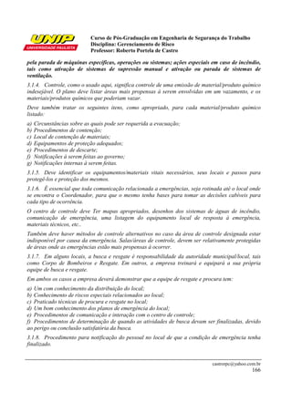 Curso de Pós-Graduação em Engenharia de Segurança do Trabalho
Disciplina: Gerenciamento de Risco
Professor: Roberto Portela de Castro
castrorpc@yahoo.com.br
166
pela parada de máquinas específicas, operações ou sistemas; ações especiais em caso de incêndio,
tais como ativação de sistemas de supressão manual e ativação ou parada de sistemas de
ventilação.
3.1.4. Controle, como o usado aqui, significa controle de uma emissão de material/produto químico
indesejável. O plano deve listar áreas mais propensas à serem envolvidas em um vazamento, e os
materiais/produtos químicos que poderiam vazar.
Deve também tratar os seguintes itens, como apropriado, para cada material/produto químico
listado:
a) Circunstâncias sobre as quais pode ser requerida a evacuação;
b) Procedimentos de contenção;
c) Local de contenção de materiais;
d) Equipamentos de proteção adequados;
e) Procedimentos de descarte;
f) Notificações à serem feitas ao governo;
g) Notificações internas à serem feitas.
3.1.5. Deve identificar os equipamentos/materiais vitais necessários, seus locais e passos para
protegê-los e proteção dos mesmos.
3.1.6. É essencial que toda comunicação relacionada a emergências, seja rotinada até o local onde
se encontra o Coordenador, para que o mesmo tenha bases para tomar as decisões cabíveis para
cada tipo de ocorrência.
O centro de controle deve Ter mapas apropriados, desenhos dos sistemas de águas de incêndio,
comunicação de emergência, uma listagem do equipamento local de resposta à emergência,
materiais técnicos, etc..
Também deve haver métodos de controle alternativos no caso da área de controle designada estar
indisponível por causa da emergência. Salas/áreas de controle, devem ser relativamente protegidas
de áreas onde as emergências estão mais propensas à ocorrer.
3.1.7. Em alguns locais, a busca e resgate é responsabilidade da autoridade municipal/local, tais
como Corpo de Bombeiros e Resgate. Em outros, a empresa treinará e equipará a sua própria
equipe de busca e resgate.
Em ambos os casos a empresa deverá demonstrar que a equipe de resgate e procura tem:
a) Um com conhecimento da distribuição do local;
b) Conhecimento de riscos especiais relacionados ao local;
c) Praticado técnicas de procura e resgate no local;
d) Um bom conhecimento dos planos de emergência do local;
e) Procedimentos de comunicação e interação com o centro de controle;
f) Procedimentos de determinação de quando as atividades de busca devam ser finalizadas, devido
ao perigo ou conclusão satisfatória da busca.
3.1.8. Procedimento para notificação do pessoal no local de que a condição de emergência tenha
finalizado.
 