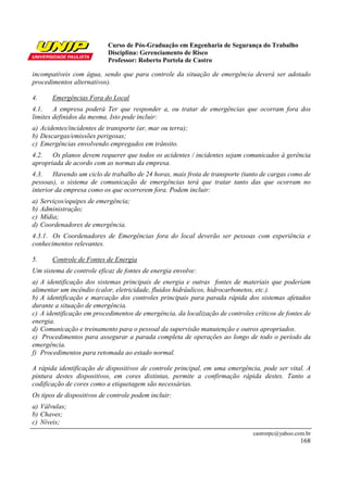 Curso de Pós-Graduação em Engenharia de Segurança do Trabalho
Disciplina: Gerenciamento de Risco
Professor: Roberto Portela de Castro
castrorpc@yahoo.com.br
168
incompatíveis com água, sendo que para controle da situação de emergência deverá ser adotado
procedimentos alternativos).
4. Emergências Fora do Local
4.1. A empresa poderá Ter que responder a, ou tratar de emergências que ocorram fora dos
limites definidos da mesma. Isto pode incluir:
a) Acidentes/incidentes de transporte (ar, mar ou terra);
b) Descargas/emissões perigosas;
c) Emergências envolvendo empregados em trânsito.
4.2. Os planos devem requerer que todos os acidentes / incidentes sejam comunicados à gerência
apropriada de acordo com as normas da empresa.
4.3. Havendo um ciclo de trabalho de 24 horas, mais frota de transporte (tanto de cargas como de
pessoas), o sistema de comunicação de emergências terá que tratar tanto das que ocorram no
interior da empresa como os que ocorrerem fora. Podem incluir:
a) Serviços/equipes de emergência;
b) Administração;
c) Mídia;
d) Coordenadores de emergência.
4.3.1. Os Coordenadores de Emergências fora do local deverão ser pessoas com experiência e
conhecimentos relevantes.
5. Controle de Fontes de Energia
Um sistema de controle eficaz de fontes de energia envolve:
a) A identificação dos sistemas principais de energia e outras fontes de materiais que poderiam
alimentar um incêndio (calor, eletricidade, fluidos hidráulicos, hidrocarbonetos, etc.).
b) A identificação e marcação dos controles principais para parada rápida dos sistemas afetados
durante a situação de emergência.
c) A identificação em procedimentos de emergência, da localização de controles críticos de fontes de
energia.
d) Comunicação e treinamento para o pessoal da supervisão manutenção e outros apropriados.
e) Procedimentos para assegurar a parada completa de operações ao longo de todo o período da
emergência.
f) Procedimentos para retomada ao estado normal.
A rápida identificação de dispositivos de controle principal, em uma emergência, pode ser vital. A
pintura destes dispositivos, em cores distintas, permite a confirmação rápida destes. Tanto a
codificação de cores como a etiquetagem são necessárias.
Os tipos de dispositivos de controle podem incluir:
a) Válvulas;
b) Chaves;
c) Níveis;
 