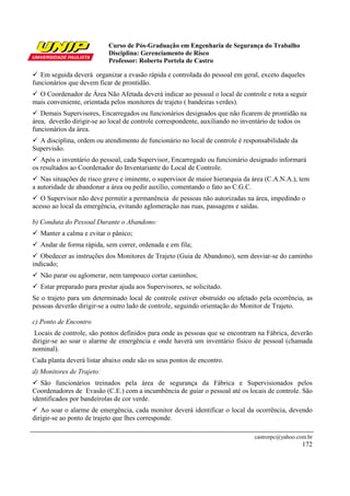 Curso de Pós-Graduação em Engenharia de Segurança do Trabalho
Disciplina: Gerenciamento de Risco
Professor: Roberto Portela de Castro
castrorpc@yahoo.com.br
172
Em seguida deverá organizar a evasão rápida e controlada do pessoal em geral, exceto daqueles
funcionários que devem ficar de prontidão.
O Coordenador de Área Não Afetada deverá indicar ao pessoal o local de controle e rota a seguir
mais conveniente, orientada pelos monitores de trajeto ( bandeiras verdes).
Demais Supervisores, Encarregados ou funcionários designados que não ficarem de prontidão na
área, deverão dirigir-se ao local de controle correspondente, auxiliando no inventário de todos os
funcionários da área.
A disciplina, ordem ou atendimento de funcionário no local de controle é responsabilidade da
Supervisão.
Após o inventário do pessoal, cada Supervisor, Encarregado ou funcionário designado informará
os resultados ao Coordenador do Inventariante do Local de Controle.
Nas situações de risco grave e iminente, o supervisor de maior hierarquia da área (C.A.N.A.), tem
a autoridade de abandonar a área ou pedir auxílio, comentando o fato ao C.G.C.
O Supervisor não deve permitir a permanência de pessoas não autorizadas na área, impedindo o
acesso ao local da emergência, evitando aglomeração nas ruas, passagens e saídas.
b) Conduta do Pessoal Durante o Abandono:
Manter a calma e evitar o pânico;
Andar de forma rápida, sem correr, ordenada e em fila;
Obedecer as instruções dos Monitores de Trajeto (Guia de Abandono), sem desviar-se do caminho
indicado;
Não parar ou aglomerar, nem tampouco cortar caminhos;
Estar preparado para prestar ajuda aos Supervisores, se solicitado.
Se o trajeto para um determinado local de controle estiver obstruído ou afetado pela ocorrência, as
pessoas deverão dirigir-se a outro lado de controle, seguindo orientação do Monitor de Trajeto.
c) Ponto de Encontro
Locais de controle, são pontos definidos para onde as pessoas que se encontram na Fábrica, deverão
dirigir-se ao soar o alarme de emergência e onde haverá um inventário físico de pessoal (chamada
nominal).
Cada planta deverá listar abaixo onde são os seus pontos de encontro.
d) Monitores de Trajeto:
São funcionários treinados pela área de segurança da Fábrica e Supervisionados pelos
Coordenadores de Evasão (C.E.) com a incumbência de guiar o pessoal até os locais de controle. São
identificados por bandeirolas de cor verde.
Ao soar o alarme de emergência, cada monitor deverá identificar o local da ocorrência, devendo
dirigir-se ao ponto de trajeto que lhes corresponde.
 