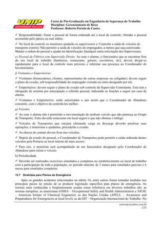 Curso de Pós-Graduação em Engenharia de Segurança do Trabalho
Disciplina: Gerenciamento de Risco
Professor: Roberto Portela de Castro
castrorpc@yahoo.com.br
173
Responsabilidade: Guiar o pessoal de forma ordenada até o local de controle; Atender o pessoal
acometido pelo pânico ou mal súbito.
No local de controle os monitores ajudarão os supervisores a: Controlar a saída de veículos de
transporte externo; Não permitir a saída de veículos de empregados, a menos que seja autorizado;
Manter a ordem do pessoal e ajudar na identificação; Qualquer outra solicitação dos Supervisores.
e) Pessoal de Fábrica sem Supervisão Direta: Ao soar o alarme, o funcionário que se encontrar fora
do seu local de trabalho (banheiros, restaurante, grêmio, escritórios, etc), deverá dirigir-se
rapidamente para o local de controle mais próximo e informar sua presença ao Coordenador de
Inventariantes.
f) Visitantes e Empreiteiras:
Visitantes (fornecedores, clientes, representantes de outras empresas ou coligadas), devem seguir
o plano de evasão, sob responsabilidade do empregado visitado ou outro designado por ele.
Empreiteiros: devem seguir o plano de evasão sob controle da Supervisão Contratante. Esta tem a
obrigação de orientar por antecipação o referido pessoal, indicando as funções a seguir em caso de
alarme.
Visitantes e Empreiteiros; serão autorizados a sair assim que o Coordenador de Abandono
consentir, com o objetivo de controlá-los melhor.
g) Veículos
Ao soar o alarme não é permitido a movimentação de nenhum veículo que não pertença ao Grupo
de Transporte. Estes deverão estacionar em local seguro e que não obstrua o tráfego.
Veículos de Transportes que estejam efetuando carga ou descarga deverão paralisar suas
operações, e motoristas e ajudantes, procederão a evasão.
As chaves de contato devem ficar nos veículos.
Depois da evasão do pessoal, o Coordenador de Transportes pode permitir a saída ordenada destes
veículos pela Portaria ou local interno de mais acesso.
Para isto, o motorista será acompanhado de um funcionário designado pelo Coordenador de
Abandono para retirar o veículo.
h) Periodicidade
Deverão ser realizados exercícios simulados e completos no estabelecimento ou local de trabalho
com a participação de toda a população, no período máximo de 3 meses para simulados parciais e 6
meses para simulados completos.
12.7 Diretrizes para Planos de Emergência
Após os grandes acidentes relacionados na tabela 14, entre outros foram tomadas medidas nos
principais países no intuito de se produzir legislação específica para planos de emergência. As
normas mais conhecidas e freqüentemente usadas como referência em diversos trabalhos são: as
normas européias; as americanas (OSHA – Occupational Safety and Health Administration e AIChE
– American Istitute of Chemical Engineers); as das Nações Unidas (APELL – Awareness and
Preparedness for Emergencies at local level); as da OIT – Organização Internacional do Trabalho. No
 
