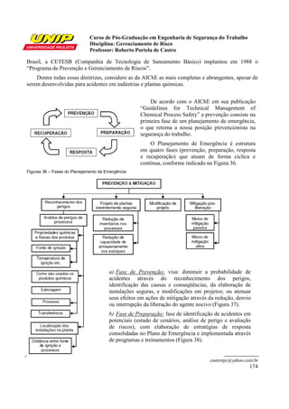 Curso de Pós-Graduação em Engenharia de Segurança do Trabalho
Disciplina: Gerenciamento de Risco
Professor: Roberto Portela de Castro
castrorpc@yahoo.com.br
174
Brasil, a CETESB (Companhia de Tecnologia de Saneamento Básico) implantou em 1988 o
“Programa de Prevenção e Gerenciamento de Riscos”.
Dentre todas essas diretrizes, considero as da AIChE as mais completas e abrangentes, apesar de
serem desenvolvidas para acidentes em indústrias e plantas químicas.
De acordo com o AIChE em sua publicação
“Guidelines for Technical Management of
Chemical Process Safety” a prevenção consiste na
primeira fase de um planejamento de emergência,
o que retoma a nossa posição prevencionista na
segurança do trabalho.
O Planejamento de Emergência é estrutura
em quatro fases (prevenção, preparação, resposta
e recuperação) que atuam de forma cíclica e
contínua, conforme indicado na Figura 36.
Figuras 36 – Fases do Planejamento de Emergência
a) Fase de Prevenção: visa: diminuir a probabilidade de
acidentes através do reconhecimento dos perigos,
identificação das causas e conseqüências, da elaboração de
instalações seguras, e modificações em projetos; ou atenuar
seus efeitos em ações de mitigação através da redução, desvio
ou interrupção da liberação do agente nocivo (Figura 37).
b) Fase de Preparação: fase de identificação de acidentes em
potenciais (estudo de cenários, análise de perigo e avaliação
de riscos), com elaboração de estratégias de resposta
consolidadas no Plano de Emergência e implementada através
de programas e treinamentos (Figura 38).
 