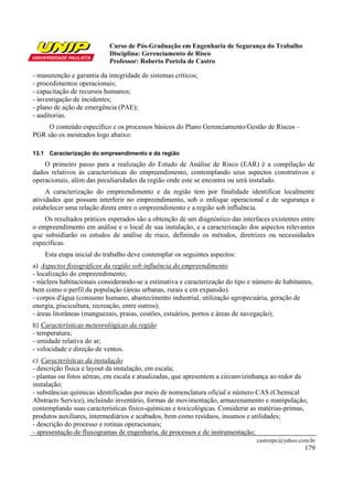 Curso de Pós-Graduação em Engenharia de Segurança do Trabalho
Disciplina: Gerenciamento de Risco
Professor: Roberto Portela de Castro
castrorpc@yahoo.com.br
179
- manutenção e garantia da integridade de sistemas críticos;
- procedimentos operacionais;
- capacitação de recursos humanos;
- investigação de incidentes;
- plano de ação de emergência (PAE);
- auditorias.
O conteúdo específico e os processos básicos do Plano Gerenciamento/Gestão de Riscos –
PGR são os mostrados logo abaixo:
13.1 Caracterização do empreendimento e da região
O primeiro passo para a realização do Estudo de Análise de Risco (EAR) é a compilação de
dados relativos às características do empreendimento, contemplando seus aspectos construtivos e
operacionais, além das peculiaridades da região onde este se encontra ou será instalado.
A caracterização do empreendimento e da região tem por finalidade identificar localmente
atividades que possam interferir no empreendimento, sob o enfoque operacional e de segurança e
estabelecer uma relação direta entre o empreendimento e a região sob influência.
Os resultados práticos esperados são a obtenção de um diagnóstico das interfaces existentes entre
o empreendimento em análise e o local de sua instalação, e a caracterização dos aspectos relevantes
que subsidiarão os estudos de análise de risco, definindo os métodos, diretrizes ou necessidades
específicas.
Esta etapa inicial do trabalho deve contemplar os seguintes aspectos:
a) Aspectos fisiográficos da região sob influência do empreendimento
- localização do empreendimento;
- núcleos habitacionais considerando-se a estimativa e caracterização do tipo e número de habitantes,
bem como o perfil da população (áreas urbanas, rurais e em expansão).
- corpos d'água (consumo humano, abastecimento industrial, utilização agropecuária, geração de
energia, piscicultura, recreação, entre outros);
- áreas litorâneas (manguezais, praias, costões, estuários, portos e áreas de navegação);
b) Características meteorológicas da região
- temperatura;
- umidade relativa do ar;
- velocidade e direção de ventos.
c) Características da instalação
- descrição física e layout da instalação, em escala;
- plantas ou fotos aéreas, em escala e atualizadas, que apresentem a circunvizinhança ao redor da
instalação;
- substâncias químicas identificadas por meio de nomenclatura oficial e número CAS (Chemical
Abstracts Service), incluindo inventário, formas de movimentação, armazenamento e manipulação,
contemplando suas características físico-químicas e toxicológicas. Considerar as matérias-primas,
produtos auxiliares, intermediários e acabados, bem como resíduos, insumos e utilidades;
- descrição do processo e rotinas operacionais;
- apresentação de fluxogramas de engenharia, de processos e de instrumentação;
 