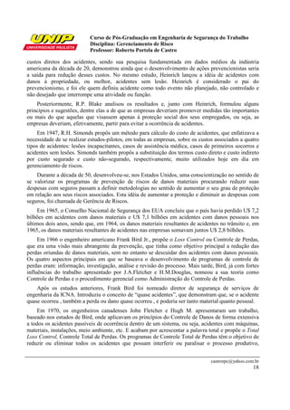 Curso de Pós-Graduação em Engenharia de Segurança do Trabalho
Disciplina: Gerenciamento de Risco
Professor: Roberto Portela de Castro
castrorpc@yahoo.com.br
18
custos diretos dos acidentes, sendo sua pesquisa fundamentada em dados médios da indústria
americana da década de 20, demonstrou ainda que o desenvolvimento de ações prevencionistas seria
a saída para redução desses custos. No mesmo estudo, Heinrich lançou a idéia de acidentes com
danos à propriedade, ou melhor, acidentes sem lesão. Heinrich é considerado o pai do
prevencionismo, e foi ele quem definiu acidente como todo evento não planejado, não controlado e
não desejado que interrompe uma atividade ou função.
Posteriormente, R.P. Blake analisou os resultados e, junto com Heinrich, formulou alguns
princípios e sugestões, dentre elas a de que as empresas deveriam promover medidas tão importantes
ou mais do que aquelas que visassem apenas à proteção social dos seus empregados, ou seja, as
empresas deveriam, efetivamente, partir para evitar a ocorrência de acidentes.
Em 1947, R.H. Simonds propôs um método para cálculo do custo de acidentes, que enfatizava a
necessidade de se realizar estudos-pilotos, em todas as empresas, sobre os custos associados a quatro
tipos de acidentes: lesões incapacitantes, casos de assistência médica, casos de primeiros socorros e
acidentes sem lesões. Simonds também propôs a substituição dos termos custo direto e custo indireto
por custo segurado e custo não-segurado, respectivamente, muito utilizados hoje em dia em
gerenciamento de riscos.
Durante a década de 50, desenvolveu-se, nos Estados Unidos, uma conscientização no sentido de
se valorizar os programas de prevenção de riscos de danos materiais procurando reduzir suas
despesas com seguros passam a definir metodologias no sentido de aumentar o seu grau de proteção
em relação aos seus riscos associados. Esta idéia de aumentar a proteção e diminuir as despesas com
seguros, foi chamada de Gerência de Riscos.
Em 1965, o Conselho Nacional de Segurança dos EUA concluiu que o país havia perdido U$ 7,2
bilhões em acidentes com danos materiais e U$ 7,1 bilhões em acidentes com danos pessoais nos
últimos dois anos, sendo que, em 1964, os danos materiais resultantes de acidentes no trânsito e, em
1965, os danos materiais resultantes de acidentes nas empresas somavam juntos U$ 2,8 bilhões.
Em 1966 o engenheiro americano Frank Bird Jr., propõe o Loss Control ou Controle de Perdas,
que era uma visão mais abrangente da prevenção, que tinha como objetivo principal a redução das
perdas oriundas de danos materiais, sem no entanto se descuidar dos acidentes com danos pessoais.
Os quatro aspectos principais em que se baseava o desenvolvimento de programas de controle de
perdas eram: informação, investigação, análise e revisão do processo. Mais tarde, Bird, já com fortes
influências do trabalho apresentado por J.A.Fletcher e H.M.Douglas, nomeou a sua teoria como
Controle de Perdas e o procedimento gerencial como Administração do Controle de Perdas.
Após os estudos anteriores, Frank Bird foi nomeado diretor de segurança de serviços de
engenharia da ICNA. Introduziu o conceito de “quase acidentes”, que demonstram que, se o acidente
quase ocorreu , também a perda ou dano quase ocorreu , e poderia ser tanto material quanto pessoal.
Em 1970, os engenheiros canadenses John Fletcher e Hugh M. apresentaram um trabalho,
baseado nos estudos de Bird, onde aplicavam os princípios do Controle de Danos de forma extensiva
a todos os acidentes passíveis de ocorrência dentro de um sistema, ou seja, acidentes com máquinas,
materiais, instalações, meio ambiente, etc. E acabam por acrescentar a palavra total e propõe o Total
Loss Control, Controle Total de Perdas. Os programas de Controle Total de Perdas têm o objetivo de
reduzir ou eliminar todos os acidentes que possam interferir ou paralisar o processo produtivo,
 