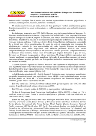 Curso de Pós-Graduação em Engenharia de Segurança do Trabalho
Disciplina: Gerenciamento de Risco
Professor: Roberto Portela de Castro
castrorpc@yahoo.com.br
19
abordam todo e qualquer tipo de evento que interfira negativamente no mesmo, prejudicando a
utilização plena de pessoal, máquinas, materiais e instalações.
Os estudos desenvolvidos, até então, tanto por Bird quanto por Fletcher, constituíam-se apenas
de práticas administrativas, sendo negligenciados os problemas que exigiam uma análise técnica mais
acurada.
Partindo desta observação, em 1972, Willie Hammer, engenheiro especialista em Segurança de
Sistemas, área intimamente relacionada à Engenharia de Confiabilidade, e com larga experiência em
projetos aeroespaciais dos EUA, ampliou os conceitos, com relação ao estabelecimento de segurança
de sistemas, defendendo a previsão de acontecimentos para organizar a identificação e o manejo de
riscos, ao invés da análise de eventos a posteriori. Desta forma, Hammer alertou para a necessidade
de se incluir um reforço complementar, do ponto de vista da engenharia, nos programas de
administração e controle de riscos desenvolvidos até então. Segundo Hammer, as atividades
administrativas eram muito importantes, mas existiam problemas técnicos que teriam
obrigatoriamente que ter soluções técnicas. Os estudos de Hammer ajudaram a compreender melhor
os chamados erros humanos, muitas vezes provocados por projetos deficientes e que, por isso,
deveriam ser debitados à organização e não ao executante. O enfoque sistêmico apresentado por
Hammer estabelece a responsabilidade, quando da elaboração de um produto, para prevenir riscos
inerentes aos bens e serviços que farão uso deste produto, evitando o transpasse de possíveis danos
aos usuários do mesmo.
A corrida espacial e a guerra fria criam na década de 70 a Engenharia de Segurança de Sistemas.
Esta engenharia desenvolveu várias técnicas de avaliação de riscos através de metodologias oriundas
da indústria militar e aeroespacial americanas. Willie Hammer foi o responsável por trazer e adaptar
estas metodologias para a área da indústria civil.
A Grã-Bretanha, através do BSI – British Standards Instituction, que é o organismo normalizador
que produz as normas naquele país, equivalente à nossa ABNT – Associação Brasileira de Normas
Técnicas, publica em 1979 a BS 5750, sobre sistemas de qualidade. Esta norma deu origem à série
ISO 9000, que foi editada oficialmente em 1987.
Em 1992 o BSI edita a norma BS 7750 revisada em 1994, que dá origem à série ISO 1400 sobre
sistemas de gestão ambiental, editada oficialmente em 1996.
Em 1994, sai a primeira revisão da ISO 9000, já incorporando a visão de gestão.
Na área de Segurança e Saúde Ocupacional é publicada em 1995 a BS 8750, revisada em 1996 e
publicada como BS 8800. Devido a questões econômicas e políticas a BS 8800 ainda não se
transformou em ISO 18000.
Porém em 1999, após um acordo entre várias instituições de diversos países ( National Standards
Authority of Ireland; South African Bureau of Standards; British Standards Institution; Bureau
Veritas Quality International; Det Norske Veritas; Lloyds Register Quality Assurance; National
Quality Assurance; SFS Certification; SGS Yarsley International Services; Asociación Española de
Normalización y Certificación; International Safety Management Organisation Ltd; Standards and
Industry Resaerch Institute of Malasya; International Certification Services) e a urgente demanda de
clientes por uma norma reconhecida para Sistemas de Gestão da Segurança e Saúde no Trabalho são
publicadas as diretrizes OHSAS– Occupational Helth and Safety Assessment Series, OHSAS 18001-
 