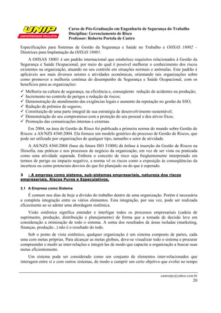Curso de Pós-Graduação em Engenharia de Segurança do Trabalho
Disciplina: Gerenciamento de Risco
Professor: Roberto Portela de Castro
castrorpc@yahoo.com.br
20
Especificações para Sistemas de Gestão da Segurança e Saúde no Trabalho e OHSAS 18002 –
Diretrizes para Implantação da OHSAS 18001.
A OHSAS 18001 é um padrão internacional que estabelece requisitos relacionados à Gestão da
Segurança e Saúde Ocupacional, por meio do qual é possível melhorar o conhecimento dos riscos
existentes na organização, atuando no seu controle em situações normais e anômalas. Este padrão é
aplicáveis aos mais diversos setores e atividades econômicas, orientando tais organizações sobre
como promover a melhoria contínua do desempenho de Segurança e Saúde Ocupacional, com os
benefícios para as organizações:
Melhoria na cultura de segurança, na eficiência e, conseqüente redução de acidentes na produção;
Incremento no controle de perigos e redução de riscos;
Demonstração do atendimento das exigências legais e aumento da reputação no gestão da SSO;
Redução de prêmios de seguros;
Constituição de uma parte integral de sua estratégia de desenvolvimento sustentável;
Demonstração do seu compromisso com a proteção do seu pessoal e dos ativos fixos;
Promoção das comunicações internas e externas.
Em 2004, na área de Gestão de Risco foi publicada a primeira norma do mundo sobre Gestão de
Riscos: a AS/NZS 4360:2004. Ela fornece um modelo genérico do processo de Gestão de Riscos, que
pode ser utilizado por organizações de qualquer tipo, tamanho e setor de atividade.
A AS/NZS 4360:2004 (base da futura ISO 31000) dá ênfase à inserção da Gestão de Riscos na
filosofia, nas práticas e nos processos de negócio da organização, em vez de ser vista ou praticada
como uma atividade separada. Embora o conceito de risco seja freqüentemente interpretado em
termos de perigo ou impacto negativo, a norma vê os riscos como a exposição às conseqüências da
incerteza ou como potenciais desvios do que foi planejado ou do que é esperado.
3 - A empresa como sistema, sub-sistemas empresariais, natureza dos riscos
empresariais, Riscos Puros e Especulativos.
3.1 A Empresa como Sistema
É comum nos dias de hoje a divisão do trabalho dentro de uma organização. Porém é necessária
a completa integração entre os vários elementos. Esta integração, por sua vez, pode ser realizada
eficazmente ao se adotar uma abordagem sistêmica.
Visão sistêmica significa entender e interligar todos os processos empresariais (cadeia de
suprimento, produção, distribuição e planejamento) de forma que a tomada de decisão leve em
consideração a otimização de todo o sistema. A soma dos resultados de áreas isoladas (marketing,
finanças, produção...) não é o resultado do todo.
Sob o ponto de vista sistêmico, qualquer organização é um sistema composto de partes, cada
uma com metas próprias. Para alcançar as metas globais, deve-se visualizar todo o sistema e procurar
compreender e medir as inter-relações e integrá-las de modo que capacite a organização a buscar suas
metas eficientemente.
Um sistema pode ser considerado como um conjunto de elementos inter-relacionados que
interagem entre si e com outros sistemas, de modo a cumprir um certo objetivo que evolui no tempo
 