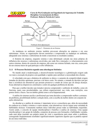 Curso de Pós-Graduação em Engenharia de Segurança do Trabalho
Disciplina: Gerenciamento de Risco
Professor: Roberto Portela de Castro
castrorpc@yahoo.com.br
22
Figura 3 – Elementos de um Sistema
As mudanças no ambiente externo também provocam alterações na empresa e em seus
subsistemas. Assim, as organizações devem monitorar e compreender as mudanças no ambiente,
adequando seus sistemas e subsistemas de modo a maximizar os resultados (saídas).
A fronteira da empresa, enquanto sistema é uma delimitação calcada nas áreas próprias de
influência dos recursos e subsistemas envolvidos, por onde flui a interação e o relacionamento com
outros sistemas, dentro do conceito de empresa, não como um sistema fechado, mas sim, como parte
de um sistema maior do qual participa e sofre influências.
3.1.1 O Processo Decisório segundo uma abordagem Sistêmica
No mundo atual a modernização, o desenvolvimento tecnológico e a globalização exigem cada
vez mais a execução de projetos com qualidade e rapidez para satisfazer a necessidade dos clientes.
A velocidade com que a dinâmica do ambiente se altera e o aumento da competitividade exigem
tomadas de decisões oportunas, precisas e de baixo custo. No entanto, a tomada de decisões tem por
base a existência de alternativas que possam promover o estado de coisas que ele deseja alcançar.
Essas alternativas disponíveis constituem o centro de qualquer problema de decisão.
Para que a melhor decisão seja tomada é preciso compreender o ambiente de trabalho, como ele
funciona, quais suas peculariedades, sua cultura organizacional, sua visão, suas restrições, seus
pontos fortes e fracos. Isso no âmbito global como a nível departamental.
A análise de sistemas auxilia o profissional que toma decisões a compreender melhor a estrutura
do problema, possibilitando definir a solução deste, com a escolha da melhor dentre um conjunto de
ações alternativas.
Ao abordar-se a análise de sistemas é importante ter-se a consciência que, além da necessidade
de conhecer-se a fundo o sistema e o meio atuante, criar alternativas viáveis requer uma variedade de
habilidades técnicas. Comumente nenhum único indivíduo possui todas as habilidades requeridas.
Assim sendo, o conceito de equipe interdisciplinar é benéfico à análise de sistemas. Uma equipe
interdisciplinar é um grupo de trabalho, composto de pessoas com formações e habilidades variadas,
cada uma delas trazendo seu próprio ponto de vista e experiências para atuar sobre o problema,
conseguindo freqüentemente resultados significativamente superiores àqueles que se poderia esperar
de um único indivíduo.
 