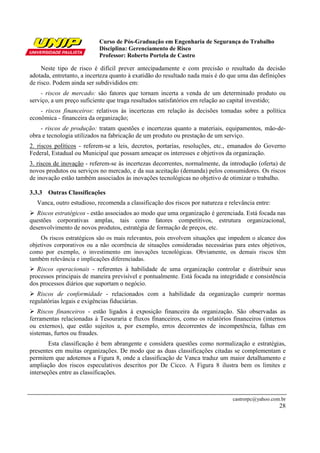 Curso de Pós-Graduação em Engenharia de Segurança do Trabalho
Disciplina: Gerenciamento de Risco
Professor: Roberto Portela de Castro
castrorpc@yahoo.com.br
28
Neste tipo de risco é difícil prever antecipadamente e com precisão o resultado da decisão
adotada, entretanto, a incerteza quanto à exatidão do resultado nada mais é do que uma das definições
de risco. Podem ainda ser subdivididos em:
- riscos de mercado: são fatores que tornam incerta a venda de um determinado produto ou
serviço, a um preço suficiente que traga resultados satisfatórios em relação ao capital investido;
- riscos financeiros: relativos às incertezas em relação às decisões tomadas sobre a política
econômica - financeira da organização;
- riscos de produção: tratam questões e incertezas quanto a materiais, equipamentos, mão-de-
obra e tecnologia utilizados na fabricação de um produto ou prestação de um serviço.
2. riscos políticos - referem-se a leis, decretos, portarias, resoluções, etc., emanados do Governo
Federal, Estadual ou Municipal que possam ameaçar os interesses e objetivos da organização.
3. riscos de inovação - referem-se às incertezas decorrentes, normalmente, da introdução (oferta) de
novos produtos ou serviços no mercado, e da sua aceitação (demanda) pelos consumidores. Os riscos
de inovação estão também associados às inovações tecnológicas no objetivo de otimizar o trabalho.
3.3.3 Outras Classificações
Vanca, outro estudioso, recomenda a classificação dos riscos por natureza e relevância entre:
Riscos estratégicos - estão associados ao modo que uma organização é gerenciada. Está focada nas
questões corporativas amplas, tais como fatores competitivos, estrutura organizacional,
desenvolvimento de novos produtos, estratégia de formação de preços, etc.
Os riscos estratégicos são os mais relevantes, pois envolvem situações que impedem o alcance dos
objetivos corporativos ou a não ocorrência de situações consideradas necessárias para estes objetivos,
como por exemplo, o investimento em inovações tecnológicas. Obviamente, os demais riscos têm
também relevância e implicações diferenciadas.
Riscos operacionais - referentes à habilidade de uma organização controlar e distribuir seus
processos principais de maneira previsível e pontualmente. Está focada na integridade e consistência
dos processos diários que suportam o negócio.
Riscos de conformidade - relacionados com a habilidade da organização cumprir normas
regulatórias legais e exigências fiduciárias.
Riscos financeiros - estão ligados à exposição financeira da organização. São observadas as
ferramentas relacionadas à Tesouraria e fluxos financeiros, como os relatórios financeiros (internos
ou externos), que estão sujeitos a, por exemplo, erros decorrentes de incompetência, falhas em
sistemas, furtos ou fraudes.
Esta classificação é bem abrangente e considera questões como normalização e estratégias,
presentes em muitas organizações. De modo que as duas classificações citadas se complementam e
permitem que adotemos a Figura 8, onde a classificação de Vanca traduz um maior detalhamento e
ampliação dos riscos especulativos descritos por De Cicco. A Figura 8 ilustra bem os limites e
interseções entre as classificações.
 