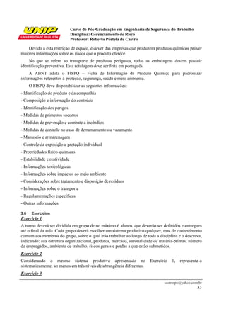 Curso de Pós-Graduação em Engenharia de Segurança do Trabalho
Disciplina: Gerenciamento de Risco
Professor: Roberto Portela de Castro
castrorpc@yahoo.com.br
33
Devido a esta restrição de espaço, é dever das empresas que produzem produtos químicos prover
maiores informações sobre os riscos que o produto oferece.
No que se refere ao transporte de produtos perigosos, todas as embalagens devem possuir
identificação preventiva. Esta rotulagem deve ser feita em português.
A ABNT adota o FISPQ – Ficha de Informação de Produto Químico para padronizar
informações referentes à proteção, segurança, saúde e meio ambiente.
O FISPQ deve disponibilizar as seguintes informações:
- Identificação do produto e da companhia
- Composição e informação do conteúdo
- Identificação dos perigos
- Medidas de primeiros socorros
- Medidas de prevenção e combate a incêndios
- Medidas de controle no caso de derramamento ou vazamento
- Manuseio e armazenagem
- Controle da exposição e proteção individual
- Propriedades físico-químicas
- Estabilidade e reatividade
- Informações toxicológicas
- Informações sobre impactos ao meio ambiente
- Considerações sobre tratamento e disposição de resíduos
- Informações sobre o transporte
- Regulamentações específicas
- Outras informações
3.6 Exercícios
Exercício 1
A turma deverá ser dividida em grupo de no máximo 6 alunos, que deverão ser definidos e entregues
até o final da aula. Cada grupo deverá escolher um sistema produtivo qualquer, mas de conhecimento
comum aos membros do grupo, sobre o qual irão trabalhar ao longo de toda a disciplina e o descreva,
indicando: sua estrutura organizacional, produtos, mercado, sazonalidade de matéria-primas, número
de empregados, ambiente de trabalho, riscos gerais e perdas a que estão submetidos.
Exercício 2
Considerando o mesmo sistema produtivo apresentado no Exercício 1, represente-o
sistematicamente, ao menos em três níveis de abrangência diferentes.
Exercício 3
 