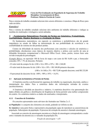 Curso de Pós-Graduação em Engenharia de Segurança do Trabalho
Disciplina: Gerenciamento de Risco
Professor: Roberto Portela de Castro
castrorpc@yahoo.com.br
34
Para o sistema de trabalho estudado selecione dois setores diferentes e construa o Mapa de Risco para
cada um deles.
Exercício 4
Para o sistema de trabalho estudado selecione dois ambientes de trabalho diferentes e indique as
medidas de sinalização e rotulagem a serem adotadas.
4 - Fundamentos Matemáticos: Previsão de Perdas por Estatística, Probabilidade,
Confiabilidade, Álgebra Booleana e a Avaliação do Risco.
Os fundamentos matemáticos, em especial, os estatísticos e probabilísticos são de grande
importância no estudo de falhas na determinação de sua probabilidade de ocorrência e na
confiabilidade do sistema em não produzir perdas.
Cientes da dificuldade da maioria dos profissionais com conceitos e cálculos de estatística e
probabilidade, abordaremos esses tópicos de maneira objetiva e prática com auxílio de uma já
difundida ferramenta computacional o Microsoft Office Excel. Antes, porém, iremos fazer uma
revisão avançada de porcentagem.
Exemplo Básico: na aquisição 100 de luvas de raspa a um custo de R$ 16,00 o par, o fornecedor
concedeu 10% + 5% de desconto. Portanto:
- O valor total da compra foi de: (100 x 16) x 90% x 95% = R$ 1.368,00
- O valor total do desconto foi de: (100 x 16) x 10% = R$ 160,00 primeiro desconto
(100 x 16-160) x 5% = R$ 72,00 segundo desconto, total R$ 232,00
- O percentual do desconto foi de: 100% - 90% x 95% = 14,5%
4.1 Aplicação da Estatística á Previsão de Perdas
A Estatística auxilia o profissional de segurança do trabalho na organização, descrição, análise e
interpretação dos dados. Para a estatística dados são informações retiradas de eventos
(acontecimentos).
A Estatística é dividida em descritiva e indutiva. A estatística descritiva visa apresentação dos
dados obtidos em gráficos e distribuições de freqüência de forma permitir uma melhor compreensão
do cenário. Já a estatística indutiva os dados são analisados e interpretados.
4.1.1 Conceitos de Estatística
Os conceitos apresentados neste sub-item são ilustrados nas Tabelas 2 e 3.
a) População é o conjunto dos elementos em estudo, podendo ser infinita ou não.
b) Amostra é uma parte finita e representativa da população capaz de reproduzir as características da
população. Subconjunto da população. O processo de extração da amostra é chamado amostragem.
Associado ao conceito de amostragem encontra-se a fração de amostragem correspondente a razão
entre o tamanho da amostra (n) e o tamanho da população (N).
Fração de amostragem = n/N
 