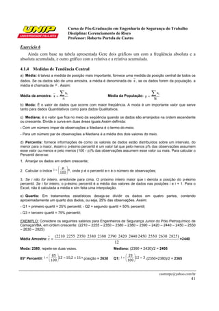 Curso de Pós-Graduação em Engenharia de Segurança do Trabalho
Disciplina: Gerenciamento de Risco
Professor: Roberto Portela de Castro
castrorpc@yahoo.com.br
41
Exercício 6
Ainda com base na tabela apresentada Gere dois gráficos um com a freqüência absoluta e a
absoluta acumulada, e outro gráfico com a relativa e a relativa acumulada.
4.1.4 Medidas de Tendência Central
a) Média: é talvez a medida de posição mais importante, fornece uma medida da posição central de todos os
dados. Se os dados são de uma amostra, a média é denominada de x , se os dados forem da população, a
média é chamada de µ . Assim:
Média da amostra:
n
x
x
i∑= Média da População:
N
xi∑=µ
b) Moda: É o valor de dados que ocorre com maior freqüência. A moda é um importante valor que serve
tanto para dados Quantitativos como para dados Qualitativos.
c) Mediana: é o valor que fica no meio da seqüência quando os dados são arranjados na ordem ascendente
ou crescente. Divide a curva em duas áreas iguais.Assim definida:
- Com um número ímpar de observações a Mediana é o termo do meio;
- Para um número par de observações a Mediana é a média dos dois valores do meio.
d) Percentis: fornece informações de como os valores de dados estão distribuídos sobre um intervalo, do
menor para o maior. Assim o p-ésimo percentil é um valor tal que pelo menos p% das observações assumem
esse valor ou menos e pelo menos (100 - p)% das observações assumem esse valor ou mais. Para calcular o
Percentil deve-se:
1. Arranjar os dados em ordem crescente;
2. Calcular o índice n
100
p
i 





= , onde p é o percentil e n é o número de observações;
3. Se i não for inteiro, arredonde para cima. O próximo inteiro maior que i denota a posição do p-ésimo
percentil. Se i for inteiro, o p-ésimo percentil é a média dos valores de dados nas posições i e i + 1. Para o
Excel, não é calculada a média e sim feita uma interpolação.
e) Quartis: Em tratamentos estatísticos deseja-se dividir os dados em quatro partes, contendo
aproximadamente um quarto dos dados, ou seja, 25% das observações. Assim:
- Q1 = primeiro quartil = 25% percentil; - Q2 = segundo quartil = 50% percentil;
- Q3 = terceiro quartil = 75% percentil;
EXEMPLO: Considere os seguintes salários para Engenheiros de Segurança Junior do Pólo Petroquímico de
Camaçari/BA, em ordem crescente: (2210 – 2255 – 2350 – 2380 – 2380 – 2390 – 2420 – 2440 – 2450 – 2550
– 2630 – 2825)
Média Amostra:
12
2825)2630255024502440242023902380238023502255(2210
=x =2440
Moda: 2380, repete-se duas vezes. Mediana: (2390 + 2420)/2 = 2405
85º Percentil: 112,1012
100
85
i ≅=





= º posição = 2630 Q1: 312
100
25
i =





= ,(2350+2380)/2 = 2365
 