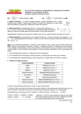 Curso de Pós-Graduação em Engenharia de Segurança do Trabalho
Disciplina: Gerenciamento de Risco
Professor: Roberto Portela de Castro
castrorpc@yahoo.com.br
42
Q2: 612
100
50
i =





= ,(2390+2420)/2 = 2405 Q3: 912
100
75
i =





= ,(2450+2550)/2 = 2500
f) Média Ponderada: é a média aritmética aplicada a dados agrupados, isto é, dados
distribuídos em classes. É dada pelo somatório do produto da freqüência de cada classe
pelo Ponto Médio da Classe (Mi), dividido pelo número de amostras.
n
Mf
x
n
1i
ii∑==
g) Média Harmônica: A média harmônica de n números reais positivos x1, x2,... ,
xn é o número real positivo MH. Representa a capacidade média individual da
ação de n agentes que estão agindo harmonicamente, ou seja, MH representa a n21 x
1
...
x
1
x
1
n
MH
+++
=
capacidade de um agente que é capaz de substituir cada um dos n agentes quando atuando em conjunto.
h) Média Geométrica: Consideremos uma coleção formada por n números racionais não negativos: x1, x2,
x3, ..., xn. A média geométrica entre esses n números é a raiz n-ésima do produto entre esses números, isto é:
n
n21 x....x.xMG =
Nota: Como medida de localização, a mediana é mais robusta do que a média, pois não é tão sensível aos
dados. Quando a distribuição é simétrica, a média e a mediana coincidem. A mediana não é tão sensível,
como a média, às observações que são muito maiores ou muito menores do que as restantes. Por outro lado,
a média reflete o valor de todas as observações. A partir do exposto, deduzimos que se a distribuição dos
dados:
1. for aproximadamente simétrica, a média aproxima-se da mediana
2. for enviesada para a direita (alguns valores grandes), a média tende a ser maior que a mediana.
3. for enviesada para a esquerda (alguns valores pequenos), a média tende a ser inferior à mediana.
i) Tabela de Funções do Excel:
Função Estatística Função do Excel
Média MÉDIA(num1;num2;...)
Moda MODO(num1;num2;...)
Mediana MED(num1;num2;...)
Ordem Percentil (*) ORDEM.PORCENTUAL(matriz;k)
Percentil(**) PERCENTIL(matriz;k)
Quartil QUARTIL(matriz;quarto)
Média Harmônica MÉDIA.HARMÔNICA(num1;num2;...)
Média Geométrica MÉDIA.GEOMÉTRICA(num1;num2;...)
(*) indica o percentual de números que é menor ou igual a selecionado.
(**) Indica o valor entre dentro do intervalo tal que pelo menos p% das observações assumem esse valor ou
menos. Observe no exemplo do Excel, que a fórmula não realiza aproximações, e sim, interpolações.
Se Interpolarmos Linearmente para Q1: (2.380,00 27,20%); (2.350,00 18,10%) e (X 25,00%)
, teremos X = 2.372,75, que se aproxima muito do valor obtido
pela função Quartil do Excel 2.372,50, a diferença encontra-
se no tipo de interpolação (linear ou geométrica)
00,350.2
00,350.200,380.2
%10,18%00,25
%10,18%20,27
−
−
=
−
−
X
 