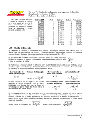 Curso de Pós-Graduação em Engenharia de Segurança do Trabalho
Disciplina: Gerenciamento de Risco
Professor: Roberto Portela de Castro
castrorpc@yahoo.com.br
43
Em Dados – Análise de Dados
– Ordem e Percentil é possível
gerar uma tabela que ordena de
forma decrescente os dados,
informa a sua posição na listagem
inicial e apresenta a ordem
percentil para cada valor.
Salários EST Ponto Coluna1 Ordem Porcentagem
2.440,00 4 2.825,00 1 100,00%
2.255,00 7 2.630,00 2 90,90%
2.380,00 11 2.550,00 3 81,80%
2.825,00 10 2.450,00 4 72,70%
2.210,00 1 2.440,00 5 63,60%
2.350,00 9 2.405,00 6 54,50%
2.630,00 12 2.390,00 7 45,40%
2.380,00 3 2.380,00 8 27,20%
2.405,00 8 2.380,00 8 27,20%
2.450,00 6 2.350,00 10 18,10%
2.550,00 2 2.255,00 11 9,00%
2.390,00 5 2.210,00 12 0,00%
4.1.5 Medidas de Dispersão
a) Amplitude: é a medida de variabilidade mais simples e é dada pela diferença entre o Maior Valor e o
Menor Valor da População ou da Amostra. Existe uma variação da amplitude chamada de Amplitude
Interquartil, que é dada pela diferença entre o terceiro e o primeiro quartil (Q3 – Q1).
b) Desvio médio absoluto: representa a distância média que cada observação
encontra-se da média da amostra, considerando para tanto a diferença modular entre
o valor da amostra e da média. .
n
xx
n
1i
i∑=
−
c) Variância: é a medida baseada na diferença entre o valor de cada observação (xi) e a média ( x para a
amostra e µ para a população) que é chamado de desvio ao redor da média. A Variância é dada pela média
do somatório do quadrado dos desvios ao redor da média. Assim:
Desvio ao redor da
média para População
Variância da População Desvio ao redor da
média para Amostra
Variância da Amostra
( )µ−ix
Var(x) =
( )
N
x
2
i2 ∑ µ−
=σ
( )xxi − ( )
1n
xx
s
2
i2
−
−
=
∑
Quando a Variância da População ou da Amostra
refere-se a dados agrupados, isto é, estão
distribuídos em classes, tem que se levar em
consideração o ponto médio da classe (Mi) e a
freqüência de cada classe. Assim:
Variância da População
p/ dados agrupados
Variância da Amostra
p/ dados agrupados
( )
N
Mf
2
ii2 ∑ µ−
=σ
( )
1n
xMf
s
2
ii2
−
−
=
∑
d) Desvio padrão: Uma vez que a variância envolve a soma de quadrados, a unidade em que se exprime
não é a mesma que a dos dados. Assim, para obter uma medida da variabilidade ou dispersão com as
mesmas unidades que os dados, tomamos a raiz quadrada da variância e obtemos o desvio padrão. O
desvio padrão é uma medida que só pode assumir valores não negativos e quanto maior for, maior será a
dispersão dos dados.
Desvio Padrão da População:
( )
N
x
2
i∑ µ−
=σ Desvio Padrão da Amostra:
( )
1n
xx
s
2
i
−
−
=
∑
 