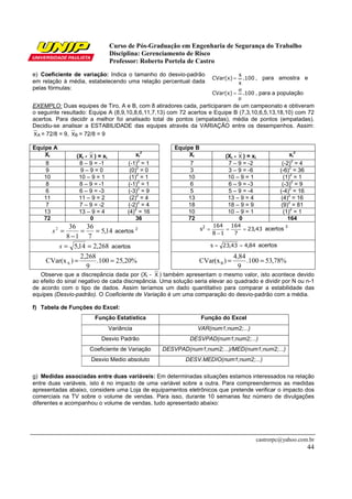 Curso de Pós-Graduação em Engenharia de Segurança do Trabalho
Disciplina: Gerenciamento de Risco
Professor: Roberto Portela de Castro
castrorpc@yahoo.com.br
44
e) Coeficiente de variação: Indica o tamanho do desvio-padrão
em relação à média, estabelecendo uma relação percentual dada
pelas fórmulas:
100.
x
s
CVar(x) = , para amostra e
100.CVar(x)
µ
σ
= , para a população
EXEMPLO: Duas equipes de Tiro, A e B, com 8 atiradores cada, participaram de um campeonato e obtiveram
o seguinte resultado: Equipe A (8,9,10,8,6,11,7,13) com 72 acertos e Equipe B (7,3,10,6,5,13,18,10) com 72
acertos. Para decidir a melhor foi analisado total de pontos (empatadas), média de pontos (empatadas).
Decidiu-se analisar a ESTABILIDADE das equipes através da VARIAÇÃO entre os desempenhos. Assim:
AX = 72/8 = 9, BX = 72/8 = 9
Equipe A Equipe B
Xi (Xi - X ) = xi
xi
2
Xi (Xi - X ) = xi
xi
2
8 8 – 9 = -1 (-1)
2
= 1 7 7 – 9 = -2 (-2)
2
= 4
9 9 – 9 = 0 (0)
2
= 0 3 3 – 9 = -6 (-6)
2
= 36
10 10 – 9 = 1 (1)
2
= 1 10 10 – 9 = 1 (1)
2
= 1
8 8 – 9 = -1 (-1)
2
= 1 6 6 – 9 = -3 (-3)
2
= 9
6 6 – 9 = -3 (-3)
2
= 9 5 5 – 9 = -4 (-4)
2
= 16
11 11 – 9 = 2 (2)
2
= 4 13 13 – 9 = 4 (4)
2
= 16
7 7 – 9 = -2 (-2)
2
= 4 18 18 – 9 = 9 (9)
2
= 81
13 13 – 9 = 4 (4)
2
= 16 10 10 – 9 = 1 (1)
2
= 1
72 0 36 72 0 164
14,5
7
36
18
362
==
−
=s acertos 2 43,23
7
164
18
164
s2
==
−
= acertos
2
268,214,5 ==s acertos 84,443,23s == acertos
Observe que a discrepância dada por (Xi - X ) também apresentam o mesmo valor, isto acontece devido
ao efeito do sinal negativo de cada discrepância. Uma solução seria elevar ao quadrado e dividir por N ou n-1
de acordo com o tipo de dados. Assim teríamos um dado quantitativo para comparar a estabilidade das
equipes (Desvio-padrão). O Coeficiente de Variação é um uma comparação do desvio-padrão com a média.
f) Tabela de Funções do Excel:
Função Estatística Função do Excel
Variância VAR(num1;num2;...)
Desvio Padrão DESVPAD(num1;num2;...)
Coeficiente de Variação DESVPAD(num1;num2;...)/MED(num1;num2;...)
Desvio Medio absoluto DESV.MEDIO(num1;num2;...)
g) Medidas associadas entre duas variáveis: Em determinadas situações estamos interessados na relação
entre duas variáveis, isto é no impacto de uma variável sobre a outra. Para compreendermos as medidas
apresentadas abaixo, considere uma Loja de equipamentos eletrônicos que pretende verificar o impacto dos
comerciais na TV sobre o volume de vendas. Para isso, durante 10 semanas fez número de divulgações
diferentes e acompanhou o volume de vendas, tudo apresentado abaixo:
%20,25100.
9
2,268
)CVar(xA == %78,53100.
9
4,84
)CVar(xB ==
 
