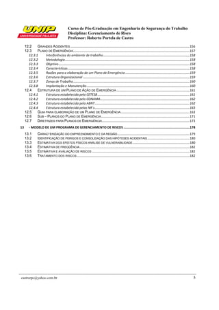 Curso de Pós-Graduação em Engenharia de Segurança do Trabalho
Disciplina: Gerenciamento de Risco
Professor: Roberto Portela de Castro
castrorpc@yahoo.com.br 5
12.2 GRANDES ACIDENTES ....................................................................................................................................156
12.3 PLANO DE EMERGÊNCIA.................................................................................................................................157
12.3.1 Interferências do ambiente de trabalho................................................................................................158
12.3.2 Metodologia..........................................................................................................................................158
12.3.3 Objetivo.................................................................................................................................................158
12.3.4 Características.......................................................................................................................................158
12.3.5 Razões para a elaboração de um Plano de Emergência .......................................................................159
12.3.6 Estrutura Organizacional ......................................................................................................................159
12.3.7 Zonas de Trabalho.................................................................................................................................160
12.3.8 Implantação e Manutenção..................................................................................................................160
12.4 ESTRUTURA DE UM PLANO DE AÇÃO DE EMERGÊNCIA .................................................................................161
12.4.1 Estrutura estabelecida pela CETESB......................................................................................................161
12.4.2 Estrutura estabelecida pelo CONAMA...................................................................................................162
12.4.3 Estrutura estabelecida pela ABNT.........................................................................................................162
12.4.4 Estrutura estabelecida pelas NR´s.........................................................................................................163
12.5 GUIA PARA ELABORAÇÃO DE UM PLANO DE EMERGÊNCIA ............................................................................163
12.6 SUB – PLANOS DO PLANO DE EMERGÊNCIA..................................................................................................171
12.7 DIRETRIZES PARA PLANOS DE EMERGÊNCIA.................................................................................................173
13 - MODELO DE UM PROGRAMA DE GERENCIAMENTO DE RISCOS ...................................................................178
13.1 CARACTERIZAÇÃO DO EMPREENDIMENTO E DA REGIÃO................................................................................179
13.2 IDENTIFICAÇÃO DE PERIGOS E CONSOLIDAÇÃO DAS HIPÓTESES ACIDENTAIS...............................................180
13.3 ESTIMATIVA DOS EFEITOS FÍSICOS ANÁLISE DE VULNERABILIDADE...............................................................180
13.4 ESTIMATIVA DE FREQÜÊNCIA..........................................................................................................................182
13.5 ESTIMATIVA E AVALIAÇÃO DE RISCOS ............................................................................................................182
13.6 TRATAMENTO DOS RISCOS.............................................................................................................................182
 