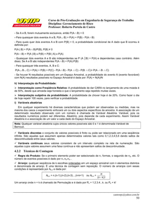 Curso de Pós-Graduação em Engenharia de Segurança do Trabalho
Disciplina: Gerenciamento de Risco
Professor: Roberto Portela de Castro
castrorpc@yahoo.com.br
50
- Se A e B, forem mutuamente exclusivos, então P(A ∩ B) = 0
- Para quaisquer dois eventos A e B, P(A ∪ B) = P(A) + P(B) - P(A ∩ B)
- Para quais quer dois eventos A e B com P(B) > 0, a probabilidade condicional de A dado que B ocorreu é
definida por:
P(A | B) = P(A ∩ B)/P(B), P(B) ≠ 0
P(A ∩ B) = P(A | B) x P(B) = P(B | A) x P(A)
- Quaisquer dois eventos A e B são independentes se P (A │B) = P(A) e dependentes caso contrário. Além
disso, Se A e B são independentes P(A ∩ B) = P(A).P(B)
- Para quaisquer três eventos, A, B e C:
P(A ∪ B ∪ C) = P(A) + P(B) + P(C) - P(A ∩ B) - P(A ∩ C) - P(B ∩ C)+ P(A ∩ B ∩ C)
- Se houver N resultados possíveis em um Espaço Amostral, a probabilidade do evento A (evento favorável)
com N(A) resultados possíveis no Espaço Amostral é dada por: P(A) = N(A)/N
h) Interpretação da Probabilidade:
Interpretação como Freqüência Relativa: A probabilidade de dar CARA no lançamento de uma moeda é
de 50%, desde que amoeda seja honesta e que o lançamento seja repetido muitas vezes.
Interpretação subjetiva da probabilidade: A probabilidade de chover hoje é de 20%. Como fazer o dia
de hoje repetir 100 vezes, para verificar a probabilidade.
i) Variáveis aleatórias
Em qualquer experimento há diversas características que podem ser observadas ou medidas, mas na
maioria dos casos o experimento enfocará um ou dois aspectos específicos da amostra. A associação de um
determinado resultado observado com um número é chamada de Variável Aleatória. Variável, pois os
resultados numéricos podem ser diferentes. Aleatório, pois depende de cada experimento. Assim Variável
Aleatória é a associação de um valor a cada dado do Espaço Amostral.
Nota: Qualquer variável aleatória cujos únicos valores possíveis são 0 e 1 é denominada Variável de
Bernouli.
Variáveis discretas o conjunto de valores possíveis é finito ou pode ser relacionado em uma seqüência
infinita. São aquelas que assumem apenas determinados valores tais como 0,1,2,3,4,5,6 dando saltos de
descontinuidade entre seus valores.
Variáveis contínuas seus valores consistem de um intervalo completo na reta de numeração. São
aquelas cujos valores assumem uma faixa contínua e não apresentam saltos de descontinuidade.
4.2.2 Técnicas de Contagem
Regra do Produto: Se o primeiro elemento poder ser selecionado de n1 formas, o segundo de n2, etc. O
número de eventos possíveis é dado por n1.n2.n3...
Arranjo: qualquer seqüência de k escolhas ordenadas em um espaço amostral com n elementos distintos
é denominada de arranjo. É uma técnica de contagem sem reposição. O número de arranjos com essas
condições é representado por Ak,n e dada por:
Ak,n = n.(n-1).(n-2).(n-3)....(n-k+1) ou Ak,n =
)!kn(
!n
−
Um arranjo onde n = k é chamado de Permutação e é dado por Pk = 1.2.3.4...k. ou Pk = k!
 