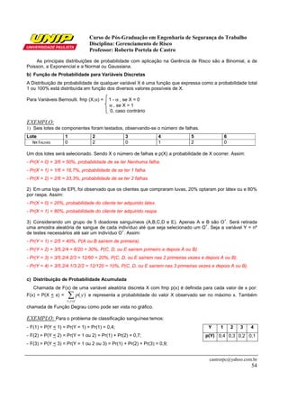 Curso de Pós-Graduação em Engenharia de Segurança do Trabalho
Disciplina: Gerenciamento de Risco
Professor: Roberto Portela de Castro
castrorpc@yahoo.com.br
54
As principais distribuições de probabilidade com aplicação na Gerência de Risco são a Binomial, a de
Poisson, a Exponencial e a Normal ou Gaussiana.
b) Função de Probabilidade para Variáveis Discretas
A Distribuição de probabilidade de qualquer variável X é uma função que expressa como a probabilidade total
1 ou 100% está distribuída em função dos diversos valores possíveis de X.
Para Variáveis Bernoulli. fmp (X;α) = 1 - α , se X = 0
α , se X = 1
0, caso contrário
EXEMPLO:
1) Seis lotes de componentes foram testados, observando-se o número de falhas.
Lote 1 2 3 4 5 6
NR FALHAS 0 2 0 1 2 0
Um dos lotes será selecionado. Sendo X o número de falhas e p(X) a probabilidade de X ocorrer. Assim:
- Pr(X = 0) = 3/6 = 50%, probabilidade de se ter Nenhuma falha.
- Pr(X = 1) = 1/6 = 16,7%, probabilidade de se ter 1 falha.
- Pr(X = 2) = 2/6 = 33,3%, probabilidade de se ter 2 falhas
2) Em uma loja de EPI, foi observado que os clientes que compraram luvas, 20% optaram por látex ou e 80%
por raspa. Assim:
- Pr(X = 0) = 20%, probabilidade do cliente ter adquirido látex.
- Pr(X = 1) = 80%, probabilidade do cliente ter adquirido raspa.
3) Considerando um grupo de 5 doadores sanguíneos (A,B,C,D e E). Apenas A e B são O
+
. Será retirada
uma amostra aleatória de sangue de cada indivíduo até que seja selecionado um O
+
. Seja a variável Y = nº
de testes necessários até sair um indivíduo O
+
. Assim:
- Pr(Y = 1) = 2/5 = 40%, P(A ou B saírem de primeira).
- Pr(Y = 2) = 3/5.2/4 = 6/20 = 30%, P(C, D, ou E saírem primeiro e depois A ou B).
- Pr(Y = 3) = 3/5.2/4.2/3 = 12/60 = 20%, P(C, D, ou E saírem nas 2 primeiras vezes e depois A ou B).
- Pr(Y = 4) = 3/5.2/4.1/3.2/2 = 12/120 = 10%, P(C, D, ou E saírem nas 3 primeiras vezes e depois A ou B).
c) Distribuição de Probabilidade Acumulada
Chamada de F(x) de uma variável aleatória discreta X com fmp p(x) é definida para cada valor de x por:
F(x) = P(X < x) = ∑<xyy
yp
;
)( e representa a probabilidade do valor X observado ser no máximo x. Também
chamada de Função Degrau como pode ser vista no gráfico.
EXEMPLO: Para o problema de classificação sanguínea temos:
- F(1) = P(Y < 1) = Pr(Y = 1) = Pr(1) = 0,4;
- F(2) = P(Y < 2) = Pr(Y = 1 ou 2) = Pr(1) + Pr(2) = 0,7;
- F(3) = P(Y < 3) = Pr(Y = 1 ou 2 ou 3) = Pr(1) + Pr(2) + Pr(3) = 0,9;
Y 1 2 3 4
p(Y) 0,4 0,3 0,2 0,1
 
