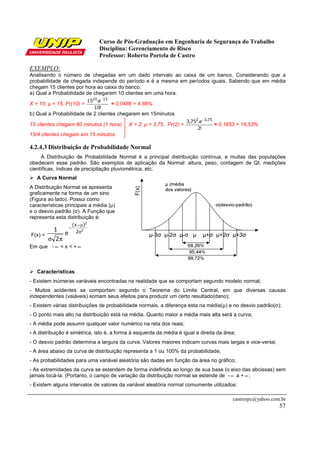 Curso de Pós-Graduação em Engenharia de Segurança do Trabalho
Disciplina: Gerenciamento de Risco
Professor: Roberto Portela de Castro
castrorpc@yahoo.com.br
57
EXEMPLO:
Analisando o número de chegadas em um dado intervalo ao caixa de um banco. Considerando que a
probabilidade de chegada independe do período e é a mesma em períodos iguais. Sabendo que em média
chegam 15 clientes por hora ao caixa do banco.
a) Qual a Probabilidade de chegarem 10 clientes em uma hora.
X = 10; µ = 15. Pr(10) =
!10
e.15 1510 −
= 0,0486 = 4,86%
b) Qual a Probabilidade de 2 clientes chegarem em 15minutos
15 clientes chegam 60 minutos (1 hora) X = 2; µ = 3,75. Pr(2) =
!2
e.75,3 75,32 −
= 0,1653 = 16,53%
15/4 clientes chegam em 15 minutos
4.2.4.3 Distribuição de Probabilidade Normal
A Distribuição de Probabilidade Normal é a principal distribuição contínua, e muitas das populações
obedecem esse padrão. São exemplos de aplicação da Normal: altura, peso, contagem de QI, medições
científicas, índices de precipitação pluviométrica, etc.
A Curva Normal
A Distribuição Normal se apresenta
graficamente na forma de um sino
(Figura ao lado). Possui como
características principais a média (µ)
e o desvio padrão (σ). A Função que
representa esta distribuição é:
F(x) =
2
2
2
)x(
e
2
1 σ
µ−
−
πσ
Em que - ∞ < x < + ∞
Características
- Existem inúmeras variáveis encontradas na realidade que se comportam segundo modelo normal;
- Muitos acidentes se comportam segundo o Teorema do Limite Central, em que diversas causas
independentes (vaiáveis) somam seus efeitos para produzir um certo resultado(dano);
- Existem várias distribuições de probabilidade normais, a diferença esta na média(µ) e no desvio padrão(σ);
- O ponto mais alto na distribuição está na média. Quanto maior a média mais alta será a curva;
- A média pode assumir qualquer valor numérico na reta dos reais;
- A distribuição é simétrica, isto é, a forma à esquerda da média é igual a direita da área;
- O desvio padrão determina a largura da curva. Valores maiores indicam curvas mais largas e vice-versa;
- A área abaixo da curva de distribuição representa a 1 ou 100% da probabilidade;
- As probabilidades para uma variável aleatória são dadas em função da área no gráfico;
- As extremidades da curva se estendem de forma indefinida ao longo de sua base (o eixo das abcissas) sem
jamais tocá-la. (Portanto, o campo de variação da distribuição normal se estende de - ∞ a + ∞ ;
- Existem alguns intervalos de valores da variável aleatória normal comumente utilizados:
 