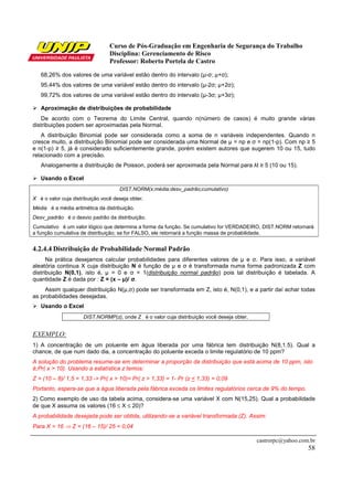 Curso de Pós-Graduação em Engenharia de Segurança do Trabalho
Disciplina: Gerenciamento de Risco
Professor: Roberto Portela de Castro
castrorpc@yahoo.com.br
58
68,26% dos valores de uma variável estão dentro do intervalo (µ-σ; µ+σ);
95,44% dos valores de uma variável estão dentro do intervalo (µ-2σ; µ+2σ);
99,72% dos valores de uma variável estão dentro do intervalo (µ-3σ; µ+3σ);
Aproximação de distribuições de probabilidade
De acordo com o Teorema do Limite Central, quando n(número de casos) é muito grande várias
distribuições podem ser aproximadas pela Normal.
A distribuição Binomial pode ser considerada como a soma de n variáveis independentes. Quando n
cresce muito, a distribuição Binomial pode ser considerada uma Normal de µ = np e σ = np(1-p). Com np ≥ 5
e n(1-p) ≥ 5, já é considerado suficientemente grande, porém existem autores que sugerem 10 ou 15, tudo
relacionado com a precisão.
Analogamente a distribuição de Poisson, poderá ser aproximada pela Normal para λt ≥ 5 (10 ou 15).
Usando o Excel
DIST.NORM(x;média;desv_padrão;cumulativo)
X é o valor cuja distribuição você deseja obter.
Média é a média aritmética da distribuição.
Desv_padrão é o desvio padrão da distribuição.
Cumulativo é um valor lógico que determina a forma da função. Se cumulativo for VERDADEIRO, DIST.NORM retornará
a função cumulativa de distribuição; se for FALSO, ele retornará a função massa de probabilidade.
4.2.4.4 Distribuição de Probabilidade Normal Padrão
Na prática desejamos calcular probabilidades para diferentes valores de µ e σ. Para isso, a variável
aleatória continua X cuja distribuição N é função de µ e σ é transformada numa forma padronizada Z com
distribuição N(0,1), isto é, µ = 0 e σ = 1(distribuição normal padrão) pois tal distribuição é tabelada. A
quantidade Z é dada por : Z = (x – µ)/ σ.
Assim qualquer distribuição N(µ,σ) pode ser transformada em Z, isto é, N(0,1), e a partir daí achar todas
as probabilidades desejadas.
Usando o Excel
DIST.NORMP(z), onde Z é o valor cuja distribuição você deseja obter.
EXEMPLO:
1) A concentração de um poluente em água liberada por uma fábrica tem distribuição N(8,1.5). Qual a
chance, de que num dado dia, a concentração do poluente exceda o limite regulatório de 10 ppm?
A solução do problema resume-se em determinar a proporção da distribuição que está acima de 10 ppm, isto
é,Pr( x > 10). Usando a estatística z temos:
Z = (10 – 8)/ 1,5 = 1,33 -> Pr( x > 10)= Pr( z > 1,33) = 1- Pr (z < 1,33) = 0,09
Portanto, espera-se que a água liberada pela fábrica exceda os limites regulatórios cerca de 9% do tempo.
2) Como exemplo de uso da tabela acima, considera-se uma variável X com N(15,25). Qual a probabilidade
de que X assuma os valores (16 ≤ X ≤ 20)?
A probabilidade desejada pode ser obtida, utilizando-se a variável transformada (Z). Assim:
Para X = 16 ⇒ Z = (16 – 15)/ 25 = 0,04
 