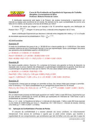 Curso de Pós-Graduação em Engenharia de Segurança do Trabalho
Disciplina: Gerenciamento de Risco
Professor: Roberto Portela de Castro
castrorpc@yahoo.com.br
60
A distribuição exponencial está ligada à de Poisson; ela analisa inversamente o experimento: um
intervalo ou espaço para ocorrência de um evento. No exemplo do fio, qual a probabilidade de ocorrer uma
falha em 0,5 metros, se ele possui uma taxa de 02 falhas por metro?
O número de carros que chegam a um lava-jato é de 10 carros/hora segundo uma distribuição de
Poisson F(X) =
!x
e.10 10x −
. Chegam 10 carros por hora, o intervalo entre chegadas é de 0,1 hora.
Assim a distribuição Exponencial que descreve o intervalo entre chegadas tem média µ = 0,1 e a função
de densidade exponencial da probabilidade é: F(X) = 1,0/x
e
1,0
1 −
4.2.4.6 Exercícios
Exercício 19
A media de durabilidade dos pneus é de µ = 36.500,00 km e desvio-padrão de σ = 5.000,00 km. Dos dados
coletados observou-se que a Distribuição Normal é uma boa representação. Qual a porcentagem dos pneus
que apresenta uma durabilidade superior a 40.000,00 km ?
µ = 36.500,00 ; σ = 5.000,00 ; X = 40.000,00
Para X = 40.000,00 ⇒ Z = (40.000 – 36.500)/ 5.000 = 0,70
Pr(X > 40.000) = Pr(Z > 0,7) = 1 – Pr(Z < 0,70) = 1 - 0,7580 = 0,242 = 24,2%
Exercício 20
Na mesma questão anterior, Exercício 19, a empresa irá fornecer uma garantia na forma de desconto na
reposição caso os pneus originais não ultrapassem a quilometragem estabelecida na garantia. Qual deve ser
a quilometragem da garantia de modo que no máximo 10% dos casos estejam dentro da garantia.
µ = 36.500,00 ; σ = 5.000,00 ; Pr(X) Pr(Z) = 10%
Para Pr(Z) = 10% ( -1,29 < Z < -1,28), pois 0,0985 < Pr(Z) < 0,1003
Logo Z = -1,285 Para Z = -1,285 ⇒ X= µ - Z. σ ⇒ X= 36.500 - 1,285. 5.000 = 30.075 km
Exercício 21
Considerando o tempo para se carregar um caminhão na Doca. Se o tempo médio para carregar o caminhão
é de 15 minutos µ = 15. Qual a probabilidade de um carregamento levará entre 6 e 18 minutos
Pr(6 < X < 18) = Pr(X < 18) - Pr(X < 6) =( 15/18
e1 −
− ) - ( 15/6
e1 −
− ) = 0,6988 – 0,3297 = 0,3691 = 36,91%
Exercício 22
Em um determinado processo de fabricação aparecem em média 1 falha a cada 400 horas. Suponhamos que
se quer estudar a distribuição do número de falhas que aparecerão em intervalos de 1.000 horas e qual a
probabilidade de ocorrerem 3 falhas.
Dica: µ = λ.t , onde λ é freqüência de falhas e t o intervalo de observação. 1 falha a cada 400 horas equivale
a uma média de 0,0025 falhas por hora (λ – freqüência). Em 1.000 horas (t – intervalo de estudo), teremos
uma média (µ) = 1.000 x 0,0025 = 2,5 falhas.
4.3 Aplicação da Confiabilidade á Previsão de Perdas
O conceito de confiabilidade é o mesmo adotado em nosso cotidiano, no relacionamento
interpessoal. Uma pessoa de confiança é aquela que se pode contar sempre, que mantém a
regularidade do seu comportamento, que acreditamos que não irá falhar com nós, que não é capaz de
 