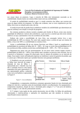 Curso de Pós-Graduação em Engenharia de Segurança do Trabalho
Disciplina: Gerenciamento de Risco
Professor: Roberto Portela de Castro
castrorpc@yahoo.com.br
61
nos causar danos ou prejuízos. Logo o conceito de falha está intimamente associado ao de
confiabilidade. Quanto menos um sistema falhar maior será sua confiabilidade.
O estudo de confiabilidade entende-se que é o estudo estatístico das falhas, que ocorrem por
causa de algum defeito do programa. As falhas são evidentes, mas os erros responsáveis por tais
falhas, bem como as soluções para estas, não são.
O estudo da previsão de perdas busca estabelecer modelos de confiabilidade que determinem um
grau de confiança com relação à correção do programa.
Em sistemas produtivos abertos (cenário estudado pela Gestão de Risco), existe uma enorme
quantidade de influências varáveis não controláveis, o que nos leva a concluir que não existe sistema
infalível, ou seja, é permanente o risco de ocorrência de uma falha.
Embora não exista a possibilidade de risco Zero, sua concepção teórica leva a uma
confiabilidade de 100% no sistema. Por outro lado, quando temos a certeza de que um sistema irá
falhar, o risco é de 100% e a confiabilidade no sistema é Zero.
Assim, a confiabilidade (R) de um sistema funcionar sem falhas é igual ao complemento da
probabilidade de ocorrência de falhas (Q). R = 100% – Q. Logo se existir uma probabilidade de 4%
de ocorrência de falha, também existirá uma confiabilidade de R = 100% - 4% = 96% no sistema.
Deparamos-nos agora com um questionamento. Se em nosso senso comum sempre existirá a
probabilidade de falhas (Q = 100%), como definir qual o produto ou processo mais eficiente. Isso só
é possível se limitarmos o espaço de observação, seja no número de produtos ou no intervalo de
tempo. Essa noção é muito utilizada pela empresas ao estabelecer o prazo de garantia do produto, que
é o prazo que o fabricante espera que o produto funcione sem quaisquer problemas.
A freqüência com que acontecem
as falhas num intervalo de tempo é
chamada de taxa de falhas e é
representada por λ. Quando essa taxa
não é constante busca-se uma função
matemática h(t) para representá-la. Já
sua representação gráfica, conhecida
como curva da banheira é apresentada
na Figura 9.
Figura 9 – Curva da Banheira
Computadores e componentes eletrônicos costumam apresentar função de risco dominada pelo
estágio de vida útil, c/ períodos curtos de mortalidade infantil e envelhecimento. Em equipamentos e
componentes mecânicos, função de risco é dominada pelos estágios 1º e 3º da curva da banheira,
sendo o estágio 2º, de vida útil, praticamente ausente.
O 1º estágio é uma região de alta, porém decrescente, taxa de falha. As falhas são geralmente
relacionados a matérias-primas e operações de manufatura que não atendem às normas de
especificação (causas especiais).
Estágio 1 Estágio 2 Estágio 3
 