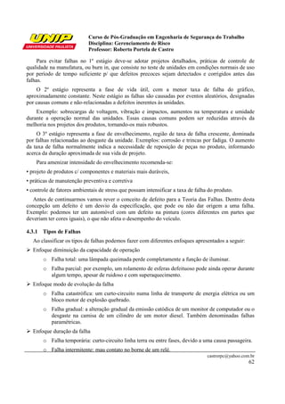 Curso de Pós-Graduação em Engenharia de Segurança do Trabalho
Disciplina: Gerenciamento de Risco
Professor: Roberto Portela de Castro
castrorpc@yahoo.com.br
62
Para evitar falhas no 1º estágio deve-se adotar projetos detalhados, práticas de controle de
qualidade na manufatura, ou burn in, que consiste no teste de unidades em condições normais de uso
por período de tempo suficiente p/ que defeitos precoces sejam detectados e corrigidos antes das
falhas.
O 2º estágio representa a fase de vida útil, com a menor taxa de falha do gráfico,
aproximadamente constante. Neste estágio as falhas são causadas por eventos aleatórios, designadas
por causas comuns e não-relacionadas a defeitos inerentes às unidades.
Exemplo: sobrecargas de voltagem, vibração e impactos, aumentos na temperatura e umidade
durante a operação normal das unidades. Essas causas comuns podem ser reduzidas através da
melhoria nos projetos dos produtos, tornando-os mais robustos.
O 3º estágio representa a fase de envelhecimento, região de taxa de falha crescente, dominada
por falhas relacionadas ao desgaste da unidade. Exemplos: corrosão e trincas por fadiga. O aumento
da taxa de falha normalmente indica a necessidade de reposição de peças no produto, informando
acerca da duração aproximada de sua vida de projeto.
Para amenizar intensidade do envelhecimento recomenda-se:
• projeto de produtos c/ componentes e materiais mais duráveis,
• práticas de manutenção preventiva e corretiva
• controle de fatores ambientais de stress que possam intensificar a taxa de falha do produto.
Antes de continuarmos vamos rever o conceito de defeito para a Teoria das Falhas. Dentro desta
concepção um defeito é um desvio da especificação, que pode ou não dar origem a uma falha.
Exemplo: podemos ter um automóvel com um defeito na pintura (cores diferentes em partes que
deveriam ter cores iguais), o que não afeta o desempenho do veículo.
4.3.1 Tipos de Falhas
Ao classificar os tipos de falhas podemos fazer com diferentes enfoques apresentados a seguir:
Enfoque diminuição da capacidade de operação
o Falha total: uma lâmpada queimada perde completamente a função de iluminar.
o Falha parcial: por exemplo, um rolamento de esferas defeituoso pode ainda operar durante
algum tempo, apesar de ruidoso e com superaquecimento.
Enfoque modo de evolução da falha
o Falha catastrófica: um curto-circuito numa linha de transporte de energia elétrica ou um
bloco motor de explosão quebrado.
o Falha gradual: a alteração gradual da emissão catódica de um monitor de computador ou o
desgaste na camisa de um cilindro de um motor diesel. Também denominadas falhas
paramétricas.
Enfoque duração da falha
o Falha temporária: curto-circuito linha terra ou entre fases, devido a uma causa passageira.
o Falha intermitente: mau contato no borne de um relé.
 