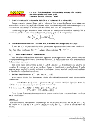 Curso de Pós-Graduação em Engenharia de Segurança do Trabalho
Disciplina: Gerenciamento de Risco
Professor: Roberto Portela de Castro
castrorpc@yahoo.com.br
66
Qual a estimativa de tempo até a ocorrência de falha em x% da população?
Em processos de manutenção preventiva costuma-se fazer a planificação das intervenções com
base em intervalos de tempos pré-estabelecidos. Estes intervalos em algumas análises são empíricos e
não levam em consideração as distribuições dos tempos para falha dos componentes.
Uma das opções para a definição destes intervalos é a utilização de estimativas de tempos até a
ocorrência de falha de uma determinada porcentagem da população de componentes.
Quais as chances do sistema funcionar sem defeitos durante um período de tempo?
É dada por R(t): função de confiabilidade, que expressa a probabilidade de não haver falha entre
0 e t. Para falhas eletrônicas
t-
e=R(t) λ
. Já para falhas mecânicas
( )2- 2
e=R(t) tλ
.
4.3.6 Análise de Sistemas de Confiabilidade
Para analisar a confiabilidade de sistemas é precisar tratar os processos, etapas, tarefas como um
seqüenciamento lógico nos valendo de métodos analíticos. Os métodos analíticos mais comuns são os
de Combinação e o Markov.
Em nosso curso analisaremos apenas o Método Analítico de Combinação que envolve os
conceitos de sistemas em série e em paralelo. Calcula-se inicialmente a confiabilidade de cada
processo, etapa, tarefa. Em seguida analisa-se a condição do sistema (paralelo ou série), aplicando-se
as fórmulas de confiabilidade resultante.
Sistema em série: R(T) = R(1) x R(2) x R(3) ...... R(n)
Neste tipo de sistema cada elemento no sistema deve operar corretamente para o sistema operar
corretamente.
A confiabilidade R(T) indica a probabilidade que nenhum elemento apresente falha ou
probabilidade que todos os componentes operem corretamente.
Sistema em paralelo: R(T) = 1 - Q(1) x Q(2) x Q(3) ...... Q(n)
Q(T) = Q(1) x Q(2) x Q(3) ...... Q(n)
Neste tipo de sistema apenas um elemento no sistema precisa operar corretamente para o sistema
operar corretamente.
EXEMPLO:
Dados os valores de confiabilidade de cada etapa em um processo produtivo: R1 = 0,90; R2 = 0,80;
R3 = 0,85; R4 = 0,75; R5 = 0,70; R6 = 0,95; R7 = 0,80; R8 = 0,85. Calcule a confiabilidade do
sistema.






−
=





−
=
p
MTTF
p
t
1
1
ln
1
1
ln
1
%
λ
 
