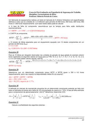 Curso de Pós-Graduação em Engenharia de Segurança do Trabalho
Disciplina: Gerenciamento de Risco
Professor: Roberto Portela de Castro
castrorpc@yahoo.com.br
69
Um fabricante de equipamentos realizou um teste em bancada de 5 cilindros hidráulicos com especificações
idênticas e notou que as unidades de 1 a 5 falharam após períodos de 600 horas, 650 horas, 655 horas, 850
horas e 1.050 horas respectivamente. Com base nestes dados pede-se calcular:
a. A taxa de falha do componente, assumindo-se que os tempos para falha estão distribuídos
exponencialmente.
λ = 1/MTTF → λ = 1/761 → λ = 0,001314 falhas/hora
b. O MTTF do componente.
∑=
=
N
i
i
N
t
MTTF 1
→
5
1050850655650600 ++++
=MTTF → MTTF = 761 horas
c. O número de falhas esperados para um equipamento equipado com 12 destes componentes em um
período de 200 horas (k200).
k = λ x n x ∆t
k30 = 0,001314 x 12 x 200 = 3,1537 falhas
Exercício 28
Para as 19 falhas por desgaste observadas nas unidades de geração de água gelada do exemplo anterior
foram registrados os seguintes valores em horas para os TTRi: 10, 5, 2, 12, 1, 7, 10, 7, 7, 4, 10, 13, 1,5, 3, 8,
2, e 9. Com base nestes valores calcular o MTTR.
→
MTTR ≈ 6,1 horas
Exercício 29
Sabendo-se que um determinado componente possui MTTF e MTTR iguais a 250 e 4,5 horas
respectivamente, qual o seu impacto na disponibilidade média A% do conjunto?
A(t) = MTTF / (MTTF + MTTR)
A(t) = 250 / (250 + 4,5)
A(t) = 98,23%, impacto de 1,77%
Exercício 30
A definição do intervalo de manutencão preventiva de um determinado componente pretende ser feita com
base na estimativa do tempo até a falha de 10% da população do mesmo (p = 10%). A taxa de falha estimada
para o componente é de aproximadamente 1,22x10
-4
falhas/hora. Determinar t10%
Exercício 31
Calcule a confiabilidade dos seguintes sistemas:
∑=
=
N
i
i
N
R
MTTR 1 19
92835113104771071122510 +++++++++++++++++
=MTTR






−
=





−
=
p
MTTF
p
t
1
1
ln
1
1
ln
1
%
λ
horas
x
t 00,863
%101
1
ln
1022,1
1
4%10 ≅





−
= −
 