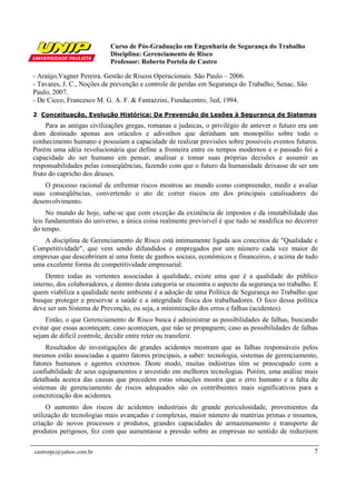 Curso de Pós-Graduação em Engenharia de Segurança do Trabalho
Disciplina: Gerenciamento de Risco
Professor: Roberto Portela de Castro
castrorpc@yahoo.com.br 7
- Araújo,Vagner Pereira. Gestão de Riscos Operacionais. São Paulo – 2006.
- Tavares, J. C., Noções de prevenção e controle de perdas em Segurança do Trabalho, Senac, São
Paulo, 2007.
- De Cicco, Francesco M. G. A. F. & Fantazzini, Fundacentro, 3ed, 1994.
2 Conceituação, Evolução Histórica: Da Prevenção de Lesões à Segurança de Sistemas
Para as antigas civilizações gregas, romanas e judaicas, o privilégio de antever o futuro era um
dom destinado apenas aos oráculos e adivinhos que detinham um monopólio sobre todo o
conhecimento humano e possuíam a capacidade de realizar previsões sobre possíveis eventos futuros.
Porém uma idéia revolucionária que define a fronteira entre os tempos modernos e o passado foi a
capacidade do ser humano em pensar, analisar e tomar suas próprias decisões e assumir as
responsabilidades pelas conseqüências, fazendo com que o futuro da humanidade deixasse de ser um
fruto do capricho dos deuses.
O processo racional de enfrentar riscos mostrou ao mundo como compreender, medir e avaliar
suas conseqüências, convertendo o ato de correr riscos em dos principais catalisadores do
desenvolvimento.
No mundo de hoje, sabe-se que com exceção da existência de impostos e da imutabilidade das
leis fundamentais do universo, a única coisa realmente previsível é que tudo se modifica no decorrer
do tempo.
A disciplina de Gerenciamento de Risco está intimamente ligada aos conceitos de "Qualidade e
Competitividade", que vem sendo difundidos e empregados por um número cada vez maior de
empresas que descobriram aí uma fonte de ganhos sociais, econômicos e financeiros, e acima de tudo
uma excelente forma de competitividade empresarial.
Dentre todas as vertentes associadas à qualidade, existe uma que é a qualidade do público
interno, dos colaboradores, e dentro desta categoria se encontra o aspecto da segurança no trabalho. E
quem viabiliza a qualidade neste ambiente é a adoção de uma Política de Segurança no Trabalho que
busque proteger e preservar a saúde e a integridade física dos trabalhadores. O foco dessa política
deve ser um Sistema de Prevenção, ou seja, a minimização dos erros e falhas (acidentes).
Então, o que Gerenciamento de Risco busca é administrar as possibilidades de falhas, buscando
evitar que essas aconteçam; caso aconteçam, que não se propaguem; caso as possibilidades de falhas
sejam de difícil controle, decidir entre reter ou transferir.
Resultados de investigações de grandes acidentes mostram que as falhas responsáveis pelos
mesmos estão associadas a quatro fatores principais, a saber: tecnologia, sistemas de gerenciamento,
fatores humanos e agentes externos. Deste modo, muitas indústrias têm se preocupado com a
confiabilidade de seus equipamentos e investido em melhores tecnologias. Porém, uma análise mais
detalhada acerca das causas que precedem estas situações mostra que o erro humano e a falta de
sistemas de gerenciamento de riscos adequados são os contribuintes mais significativos para a
concretização dos acidentes.
O aumento dos riscos de acidentes industriais de grande periculosidade, provenientes da
utilização de tecnologias mais avançadas e complexas, maior número de matérias primas e insumos,
criação de novos processos e produtos, grandes capacidades de armazenamento e transporte de
produtos perigosos, fez com que aumentasse a pressão sobre as empresas no sentido de reduzirem
 