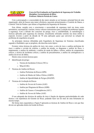 Curso de Pós-Graduação em Engenharia de Segurança do Trabalho
Disciplina: Gerenciamento de Risco
Professor: Roberto Portela de Castro
castrorpc@yahoo.com.br
71
Com a preocupação e a necessidade de dar maior atenção ao ser humano, principal bem de uma
organização, além de buscar uma maior eficiência, nasceram primeiramente o Controle de Danos, o
Controle Total de Perdas e por último a Engenharia de Segurança de Sistemas.
Esta última, surgida com o crescimento e necessidade de segurança total em áreas como
aeronáutica, aeroespacial e nuclear, trouxe valiosos instrumentos para a solução de problemas ligados
à segurança. Com a difusão dos conceitos de perigo, risco e confiabilidade, as metodologias e
técnicas aplicadas pela segurança de sistemas, inicialmente utilizadas somente nas áreas militar e
espacial, tiveram a partir da década de 70 uma aplicação quase que universal na solução de
problemas de engenharia em geral.
As principais técnicas difundidas pela Engenharia de Segurança de Sistemas classificadas
segundo a finalidade a que se propõem, são descritas neste tópico.
Existem várias técnicas de análise de risco, tais como: a série de risco, a análise preliminar de
risco, a análise e revisão de critérios, a análise da missão, os diagramas e análise de fluxo, o
mapeamento, a análise do ambiente, a análise de modo de falhas e efeitos, análise de componentes
críticos, a técnica de incidentes críticos, a análise de procedimentos, a análise de contingências e a
análise de árvore de falhas.
Dentre estas existem técnicas para:
Identificação de perigo:
o Técnica de Incidentes Críticos (TIC) e
o What-If (Wi)
Técnicas de Análise de Riscos:
o Análise Preliminar de Riscos (APR)
o Análise de Modos de Falha e Efeitos (AMFE)
o Análise de Operabilidade de Perigos (HAZOP)
Técnicas de Avaliação de Riscos
o Análise de Árvore de Eventos (AAE)
o Análise por Diagrama de Blocos (ADB)
o Análise de Causas e Conseqüências (ACC)
o Análise de Árvore de Falhas (AAF)
O uso adequado das técnicas de análise de risco é função de algumas particularidades de cada
técnica e da experiência do Gerente de Risco, podendo fazer uso de mais de uma ferramenta ao
mesmo tempo.
De forma mais esquemática a Figura 9 apresenta as técnicas de Análise de Risco e em que fase
devem ser aplicadas dentro da Gestão de Risco.
 