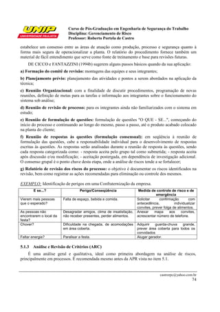 Curso de Pós-Graduação em Engenharia de Segurança do Trabalho
Disciplina: Gerenciamento de Risco
Professor: Roberto Portela de Castro
castrorpc@yahoo.com.br
74
estabelece um consenso entre as áreas de atuação como produção, processo e segurança quanto à
forma mais segura de operacionalizar a planta. O relatório do procedimento fornece também um
material de fácil entendimento que serve como fonte de treinamento e base para revisões futuras.
DE CICCO e FANTAZZINI (1994b) sugerem alguns passos básicos quando da sua aplicação:
a) Formação do comitê de revisão: montagens das equipes e seus integrantes;
b) Planejamento prévio: planejamento das atividades e pontos a serem abordados na aplicação da
técnica;
c) Reunião Organizacional: com a finalidade de discutir procedimentos, programação de novas
reuniões, definição de metas para as tarefas e informação aos integrantes sobre o funcionamento do
sistema sob análise;
d) Reunião de revisão de processo: para os integrantes ainda não familiarizados com o sistema em
estudo;
e) Reunião de formulação de questões: formulação de questões "O QUE - SE...", começando do
início do processo e continuando ao longo do mesmo, passo a passo, até o produto acabado colocado
na planta do cliente;
f) Reunião de respostas às questões (formulação consensual): em seqüência à reunião de
formulação das questões, cabe a responsabilidade individual para o desenvolvimento de respostas
escritas às questões. As respostas serão analisadas durante a reunião de resposta às questões, sendo
cada resposta categorizada como: - resposta aceita pelo grupo tal como submetida; - resposta aceita
após discussão e/ou modificação; - aceitação postergada, em dependência de investigação adicional.
O consenso grupal é o ponto chave desta etapa, onde a análise de riscos tende a se fortalecer;
g) Relatório de revisão dos riscos do processo: o objetivo é documentar os riscos identificados na
revisão, bem como registrar as ações recomendadas para eliminação ou controle dos mesmos.
EXEMPLO: Identificação de perigos em uma Confraternização da empresa.
E se...? Perigo/Conseqüência Medida de controle de risco e de
emergência
Vierem mais pessoas
que o esperado?
Falta de espaço, bebida e comida. Solicitar confirmação com
antecedência, individualizar
convites, prever folga de alimentos.
As pessoas não
encontrarem o local da
festa?
Desagradar amigos, clima de insatisfação,
não receber presentes, perder alimentos.
Anexar mapa aos convites,
acrescentar número de telefone.
Chover? Dificuldade na chegada, de acomodações
em área coberta.
Adquirir guarda-chuva grande,
prever área coberta para todos os
convidados
Faltar energia? Paralisar a festa. Alugar gerador.
5.1.3 Análise e Revisão de Critérios (ARC)
É uma análise geral e qualitativa, ideal como primeira abordagem na análise de riscos,
principalmente em processos. É recomendada mesmo antes da APR vista no item 5.1.
 