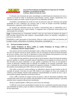 Curso de Pós-Graduação em Engenharia de Segurança do Trabalho
Disciplina: Gerenciamento de Risco
Professor: Roberto Portela de Castro
castrorpc@yahoo.com.br
75
É utilizada como ferramenta de apoio metodológico na identificação de tratamentos de riscos e
consiste na revisão de todos os documentos (especificações, normas, códigos, regulamentos, etc.)
referente ao objeto em estudo, a partir do qual devem ser elaborados checklists.
O checklist é procedimento de revisão de riscos de processos capaz de: relacionar uma grande
quantidade de risco; estabelecer um consenso entre as áreas de atuação envolvidas (produção,
planejamento, segurança); emitir relatórios objetivos.
Os ckecklist são elaborados através de reuniões e brainstorning entre os stakeholders com o
objetivo de identificar riscos e gerar soluções. A integração entre os diferentes setores permite uma
maximização dos resultados.
Nota: O brainstorming (ou "tempestade cerebral"), mais que uma técnica de dinâmica de grupo, é
uma atividade desenvolvida para explorar a potencialidade criativa do indivíduo, colocando-a a
serviço de seus objetivos.
Stakeholders é parte interessada ou interveniente, refere-se a todos os envolvidos num processo, por
exemplo, clientes, colaboradores, investidores, fornecedores, comunidade etc.
5.2 Técnicas de Análise de Riscos
5.2.1 Análise Preliminar de Riscos (APR) ou Análise Preliminar de Perigos (APP) ou
Preliminary Hazard Analysis (PHA)
Essa técnica consiste na primeira abordagem sobre o objeto de estudo, dai chamar-se preliminar.
Seu foco de atuação consiste no estudo, durante a fase de concepção ou desenvolvimento prematuro
de um novo sistema, com o fim de se determinar os riscos que poderão estar presentes na sua fase
operacional, não sendo uma boa ferramenta para controle dos riscos.
É uma análise do tipo qualitativa, desenvolvida na fase de projeto e desenvolvimento de qualquer
processo, produto ou sistema, possuindo especial importância na investigação de sistemas novos de
alta inovação e/ou pouco conhecidos, ou seja, quando a experiência em riscos na sua operação é
carente ou deficiente. Podendo ainda ser aplicada em unidades já em operação, permitindo, nesse
caso, a realização de uma revisão dos aspectos de segurança existentes. A melhor forma de controle
das medidas recomendadas pela APR é através de uma Lista de Verificação.
Atua sobre os possíveis eventos perigosos ou indesejáveis capazes de gerar perdas na fase de
execução do projeto. Com base em uma APR obtêm-se uma listagem de riscos com medidas de
controle a serem adotadas. Permite ainda estabelecer responsabilidades no controle de risco, o que é
uma medida de grande importância na Gestão de Riscos.
Como a APR é realizada em estágios iniciais do projeto, a falta de informações detalhadas sobre
o projeto pode omitir riscos que somente serão detectados em fases avançadas do projeto, o que pode
acarretar custos e prejuízos não previstos inicialmente.
Devido à superficialidade a APR possui custos baixos de realização.
A APR não é uma técnica aprofundada de análise de riscos e geralmente precede outras técnicas
mais detalhadas de análise, já que seu objetivo é determinar os riscos e as medidas preventivas antes
da fase operacional.
 