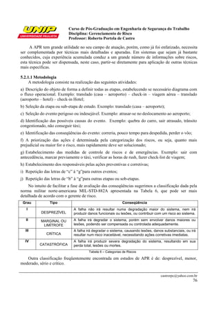 Curso de Pós-Graduação em Engenharia de Segurança do Trabalho
Disciplina: Gerenciamento de Risco
Professor: Roberto Portela de Castro
castrorpc@yahoo.com.br
76
A APR tem grande utilidade no seu campo de atuação, porém, como já foi enfatizado, necessita
ser complementada por técnicas mais detalhadas e apuradas. Em sistemas que sejam já bastante
conhecidos, cuja experiência acumulada conduz a um grande número de informações sobre riscos,
esta técnica pode ser dispensada, neste caso, partir-se diretamente para aplicação de outras técnicas
mais específicas.
5.2.1.1 Metodologia
A metodologia consiste na realização das seguintes atividades:
a) Descrição do objeto de forma a definir todas as etapas, estabelecendo se necessário diagrama com
o fluxo operacional. Exemplo: translado (casa – aeroporto) – check-in – viagem aérea – translado
(aeroporto – hotel) – check-in Hotel;
b) Seleção da etapa ou sub-etapa de estudo. Exemplo: translado (casa – aeroporto);
c) Seleção do evento perigoso ou indesejável. Exemplo: atrasar-se no deslocamento ao aeroporto;
d) Identificação das possíveis causas do evento. Exemplo: quebra do carro, sair atrasado, trânsito
congestionado, não conseguir táxi;
e) Identificação das conseqüências do evento: correria, pouco tempo para despedida, perder o vôo;
f) A priorização das ações é determinada pela categorização dos riscos, ou seja, quanto mais
prejudicial ou maior for o risco, mais rapidamente deve ser solucionado;
g) Estabelecimento das medidas de controle de riscos e de emergências. Exemplo: sair com
antecedência, marcar previamente o táxi, verificar as horas de rush, fazer check-list de viagem;
h) Estabelecimento dos responsáveis pelas ações preventivas e corretivas;
i) Repetição das letras de “c” à “g”para outros eventos;
j) Repetição das letras de “b” à “g”para outras etapas ou sob-etapas.
No intuito de facilitar a fase de avaliação das conseqüências sugerimos a classificação dada pela
norma militar norte-americana MIL-STD-882A apresentada na Tabela 6, que pode ser mais
detalhada de acordo com o gerente de risco.
Grau Tipo Conseqüência
I
DESPREZÍVEL
A falha não irá resultar numa degradação maior do sistema, nem irá
produzir danos funcionais ou lesões, ou contribuir com um risco ao sistema.
II MARGINAL OU
LIMÍTROFE
A falha irá degradar o sistema, porém sem envolver danos maiores ou
lesões, podendo ser compensada ou controlada adequadamente.
III
CRÍTICA
A falha irá degradar o sistema, causando lesões, danos substanciais, ou irá
resultar num risco inaceitável, necessitando ações corretivas imediatas.
IV
CATASTRÓFICA
A falha irá produzir severa degradação do sistema, resultando em sua
perda total, lesões ou mortes.
Tabela 6 – Categorias de Riscos
Outra classificação freqüentemente encontrada em estudos de APR é de: desprezível, menor,
moderado, sério e crítico.
 
