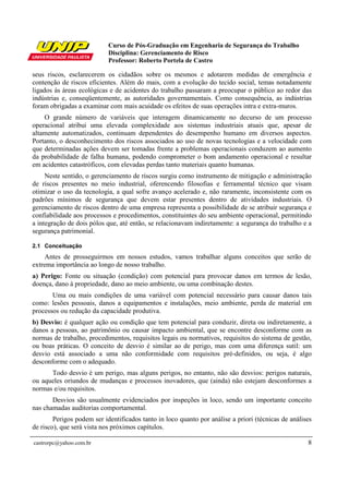 Curso de Pós-Graduação em Engenharia de Segurança do Trabalho
Disciplina: Gerenciamento de Risco
Professor: Roberto Portela de Castro
castrorpc@yahoo.com.br 8
seus riscos, esclarecerem os cidadãos sobre os mesmos e adotarem medidas de emergência e
contenção de riscos eficientes. Além do mais, com a evolução do tecido social, temas notadamente
ligados às áreas ecológicas e de acidentes do trabalho passaram a preocupar o público ao redor das
indústrias e, conseqüentemente, as autoridades governamentais. Como consequência, as indústrias
foram obrigadas a examinar com mais acuidade os efeitos de suas operações intra e extra-muros.
O grande número de variáveis que interagem dinamicamente no decurso de um processo
operacional atribui uma elevada complexidade aos sistemas industriais atuais que, apesar de
altamente automatizados, continuam dependentes do desempenho humano em diversos aspectos.
Portanto, o desconhecimento dos riscos associados ao uso de novas tecnologias e a velocidade com
que determinadas ações devem ser tomadas frente a problemas operacionais conduzem ao aumento
da probabilidade de falha humana, podendo comprometer o bom andamento operacional e resultar
em acidentes catastróficos, com elevadas perdas tanto materiais quanto humanas.
Neste sentido, o gerenciamento de riscos surgiu como instrumento de mitigação e administração
de riscos presentes no meio industrial, oferencendo filosofias e ferramental técnico que visam
otimizar o uso da tecnologia, a qual sofre avanço acelerado e, não raramente, inconsistente com os
padrões mínimos de segurança que devem estar presentes dentro de atividades industriais. O
gerenciamento de riscos dentro de uma empresa representa a possibilidade de se atribuir segurança e
confiabilidade aos processos e procedimentos, constituintes do seu ambiente operacional, permitindo
a integração de dois pólos que, até então, se relacionavam indiretamente: a segurança do trabalho e a
segurança patrimonial.
2.1 Conceituação
Antes de prosseguirmos em nossos estudos, vamos trabalhar alguns conceitos que serão de
extrema importância ao longo de nosso trabalho.
a) Perigo: Fonte ou situação (condição) com potencial para provocar danos em termos de lesão,
doença, dano à propriedade, dano ao meio ambiente, ou uma combinação destes.
Uma ou mais condições de uma variável com potencial necessário para causar danos tais
como: lesões pessoais, danos a equipamentos e instalações, meio ambiente, perda de material em
processos ou redução da capacidade produtiva.
b) Desvio: é qualquer ação ou condição que tem potencial para conduzir, direta ou indiretamente, a
danos a pessoas, ao patrimônio ou causar impacto ambiental, que se encontre desconforme com as
normas de trabalho, procedimentos, requisitos legais ou normativos, requisitos do sistema de gestão,
ou boas práticas. O conceito de desvio é similar ao de perigo, mas com uma diferença sutil: um
desvio está associado a uma não conformidade com requisitos pré-definidos, ou seja, é algo
desconforme com o adequado.
Todo desvio é um perigo, mas alguns perigos, no entanto, não são desvios: perigos naturais,
ou aqueles oriundos de mudanças e processos inovadores, que (ainda) não estejam desconformes a
normas e/ou requisitos.
Desvios são usualmente evidenciados por inspeções in loco, sendo um importante conceito
nas chamadas auditorias comportamental.
Perigos podem ser identificados tanto in loco quanto por análise a priori (técnicas de análises
de risco), que será vista nos próximos capítulos.
 
