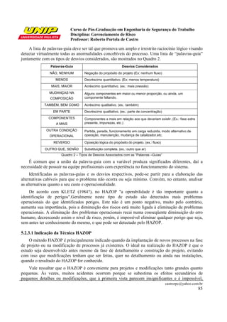 Curso de Pós-Graduação em Engenharia de Segurança do Trabalho
Disciplina: Gerenciamento de Risco
Professor: Roberto Portela de Castro
castrorpc@yahoo.com.br
85
A lista de palavras-guia deve ser tal que promova um amplo e irrestrito raciocínio lógico visando
detectar virtualmente todas as anormalidades concebíveis do processo. Uma lista de “palavras-guia”
juntamente com os tipos de desvios considerados, são mostrados no Quadro 2.
Palavras-Guia Desvios Considerados
NÃO, NENHUM Negação do propósito do projeto (Ex: nenhum fluxo)
MENOS Decréscimo quantitativo. (Ex: menos temperatura)
MAIS, MAIOR Acréscimo quantitativo. (ex.: mais pressão)
MUDANÇAS NA
COMPOSIÇÃO
Alguns componentes em maior ou menor proporção, ou ainda, um
componente faltando.
TAMBÉM, BEM COMO Acréscimo qualitativo. (ex.: também)
EM PARTE Decréscimo qualitativo. (ex.: parte de concentração)
COMPONENTES
A MAIS
Componentes a mais em relação aos que deveriam existir. (Ex.: fase extra
presente, impurezas, etc.)
OUTRA CONDIÇÃO
OPERACIONAL
Partida, parada, funcionamento em carga reduzida, modo alternativo de
operação, manutenção, mudança de catalizador,etc.
REVERSO Oposição lógica do propósito do projeto. (ex.: fluxo)
OUTRO QUE, SENÃO Substituição completa. (ex.: outro que ar)
Quadro 2 – Tipos de Desvios Associados com as “Palavras –Guias”
É comum que a união da palavra-guia com a variável produza significados diferentes, daí a
necessidade de possuir na equipe profissionais com experiência no funcionamento do sistema.
Identificadas as palavras-guias e os desvios respectivos, pode-se partir para a elaboração das
alternativas cabíveis para que o problema não ocorra ou seja mínimo. Convém, no entanto, analisar
as alternativas quanto a seu custo e operacionalidade.
De acordo com KLETZ (1984?), no HAZOP "a operabilidade é tão importante quanto a
identificação de perigos".Geralmente neste tipo de estudo são detectados mais problemas
operacionais do que identificados perigos. Este não é um ponto negativo, muito pelo contrário,
aumenta sua importância, pois a diminuição dos riscos está muito ligada à eliminação de problemas
operacionais. A eliminação dos problemas operacionais recai numa conseqüente diminuição do erro
humano, decrescendo assim o nível de risco, porém, é impossível eliminar qualquer perigo que seja,
sem antes ter conhecimento do mesmo, o que pode ser detectado pelo HAZOP.
5.2.3.1 Indicação da Técnica HAZOP
O método HAZOP é principalmente indicado quando da implantação de novos processos na fase
de projeto ou na modificação de processos já existentes. O ideal na realização do HAZOP é que o
estudo seja desenvolvido antes mesmo da fase de detalhamento e construção do projeto, evitando
com isso que modificações tenham que ser feitas, quer no detalhamento ou ainda nas instalações,
quando o resultado do HAZOP for conhecido.
Vale ressaltar que o HAZOP é conveniente para projetos e modificações tanto grandes quanto
pequenas. Às vezes, muitos acidentes ocorrem porque se subestima os efeitos secundários de
pequenos detalhes ou modificações, que à primeira vista parecem insignificantes e é impossível,
 