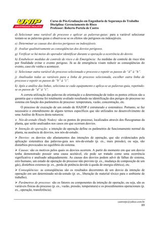 Curso de Pós-Graduação em Engenharia de Segurança do Trabalho
Disciplina: Gerenciamento de Risco
Professor: Roberto Portela de Castro
castrorpc@yahoo.com.br
89
d) Selecionar uma variável de processo e aplicar as palavras-guias: para a variável selecionar
testam-se as palavras-guias e observa-se se os efeitos são perigosos ou indesejáveis.
e) Determinar as causas dos desvios perigosos ou indesejáveis.
f) Avaliar qualitativamente as conseqüências dos desvios perigosos.
g) Verificar se há meios do operador identificar durante a operação a ocorrência do desvio.
h) Estabelecer medidas de controle de risco e de Emergência: As medidas de controle de risco têm
por finalidade evitar o evento perigoso. Já as de emergência visam reduzir as conseqüências do
evento, caso ele venha a acontecer.
i) Selecionar outra variável do processo selecionado e processo e repetir os passos de “d” à “h”.
j) Analisadas todas as variáveis para a linha de processo selecionada, escolher outra linha de
processo e repetir os passos de “b” à “i”.
k) Após a análise das linhas, seleciona-se cada equipamento e aplica-se as palavras-guia, repetindo-
se os passos de “d” à “i”.
A correta utilização das palavras de orientação e a determinação de todos os pontos críticos são a
garantia que o sistema foi totalmente avaliado resultando na identificação dos perigos do processo no
sistema em função dos parâmetros de processo: temperatura, vazão, concentração, etc.
O processo de execução de um estudo de HAZOP é estruturado e sistemático. Portanto, se faz
necessário o entendimento de alguns termos específicos que são utilizados no desenvolvimento de
uma Análise de Riscos desta natureza:
Nós-de-estudo (Study Nodes): são os pontos do processo, localizados através dos fluxogramas da
planta, que serão analisados nos casos em que ocorram desvios.
Intenção de operação: a intenção de operação define os parâmetros de funcionamento normal da
planta, na ausência de desvios, nos nós-de-estudo.
Desvios: os desvios são afastamentos das intenções de operação, que são evidenciados pela
aplicação sistemática das palavras-guia aos nós-de-estudo (p. ex., mais pressão), ou seja, são
distúrbios provocados no equilíbrio do sistema.
Causas: são os motivos pelos quais os desvios ocorrem. A partir do momento em que um desvio
tenha demonstrado possuir uma causa aceitável, ele pode ser tratado como uma ocorrência
significativa e analisado adequadamente. As causas dos desvios podem advir de falhas do sistema,
erro humano, um estado de operação do processo não previsto (p. ex., mudança de composição de um
gás), distúrbios externos (p. ex., perda de potência devido à queda de energia elétrica), etc.
Conseqüências: as conseqüências são os resultados decorrentes de um desvio da intenção de
operação em um determinado nó-de-estudo (p. ex., liberação de material tóxico para o ambiente de
trabalho).
Parâmetros de processo: são os fatores ou componentes da intenção de operação, ou seja, são as
variáveis físicas do processo (p. ex., vazão, pressão, temperatura) e os procedimentos operacionais (p.
ex., operação, transferência).
 