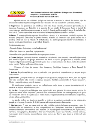 Curso de Pós-Graduação em Engenharia de Segurança do Trabalho
Disciplina: Gerenciamento de Risco
Professor: Roberto Portela de Castro
castrorpc@yahoo.com.br 9
Quando ocorre um acidente, perigos ou desvios se tornam as causas do mesmo, que se
encadeiam desde a origem das seqüências até o acidente em si e seus efeitos (danos ou perdas).
c) Segurança: é a garantia de um estado de bem-estar físico e mental, traduzindo por saúde, paz e
harmonia. Segurança do Trabalho: é a garantia de um estado de bem-estar físico e mental do
empregado, no trabalho para a empresa e se possível, fora do ambiente dela (viagem de trabalho, lar,
lazer, etc.). É um compromisso acerca de uma relativa proteção da exposição a perigos.
d) Dano: É a conseqüência negativa do acidentes, ou seja, é o produto ou resultado negativo do
acidente (prejuízo). Gravidade da perda humana, material ou financeira que pode resultar se o
controle sobre um risco é perdido. A probabilidade e a exposição podem manter-se inalterados, e
mesmo assim, existir diferença na gravidade do dano.
Os danos podem ser:
- Pessoais: lesões, ferimentos, perturbação mental
- Materiais: danos em aparelhos, equipamentos
- Administrativo: prejuízo monetário, desemprego em massa
e) Causa: Origem, de caráter humano ou material, relacionada com o evento catastrófico (acidente)
pela materialização de um perigo, resultando em danos. É aquilo que provocou o acidente, sendo
responsável por sua ocorrência, permitindo que o risco se transformasse em danos. Antes do acidente
existe o risco. Após o acidente existe a causa.
Existem três tipos de causas: Atos inseguros, Condições Inseguras e Fator Pessoal de
Insegurança.
f) Sinistro: Prejuízo sofrido por uma organização, com garantia de ressarcimento por seguro ou por
outros meios.
g) Incidente: Qualquer evento ou fato negativo com potencial para provocar danos, mas por algum
fator não satisfeito, não ocorre o esperado acidente. Também denominado de “quase-acidente”.
Muitas vezes atribuída ao anjo-da-guarda.
Os estudos dos incidentes trazem um conhecimento maior sobre as causas, que poderiam vir a
tornar-se acidentes, além de conter estes.
h) Perdas: é o prejuízo sofrido por uma organização, sem garantia de ressarcimento através de
seguros ou outros meios. Prejuízos (materiais e/ou humano) ocorridos em uma organização, os quais
são ressarcidos através de seguros ou de outros meios. Freqüentemente é associado com: desperdício,
sobras, refugos, retrabalhos.
As perdas podem ser tangíveis, quando se referem a prejuízos mensuráveis, ou intangíveis,
quando se referem a elementos de difícil mensuração como a imagem da empresa.
i) Ato inseguro: É todo ato, consciente ou não, emitidos pelo trabalhador ou empresa, capaz de
provocar dano ao trabalhador, a seus companheiros ou a máquinas, materiais e equipamentos,
estando diretamente relacionado a falha humana. Os atos inseguros são cometidos por imprudência,
imperícia ou negligência. Exemplo: A falta de treinamento, excesso de trabalho / pressa, teimosia,
curiosidade, improvisação, autoconfiança, entre outros são fatores que levam à prática do ato
inseguro.
 