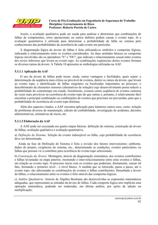 Curso de Pós-Graduação em Engenharia de Segurança do Trabalho
Disciplina: Gerenciamento de Risco
Professor: Roberto Portela de Castro
castrorpc@yahoo.com.br
92
Assim, a avaliação qualitativa pode ser usada para analisar e determinar que combinações de
falhas de componentes, erros operacionais ou outros defeitos podem causar o evento topo. Já a
avaliação quantitativa é utilizada para determinar a probabilidade de falha no sistema pelo
conhecimento das probabilidades de ocorrência de cada evento em particular.
A diagramação lógica da árvore de falhas é feita utilizando-se símbolos e comportas lógicas,
indicando o relacionamento entre os eventos considerados. As duas unidades básicas ou comportas
lógicas envolvidas são os operadores "E" e "OU", que indicam o relacionamento casual entre eventos
dos níveis inferiores que levam ao evento topo. As combinações seqüenciais destes eventos formam
os diversos ramos da árvore. A Tabela 10 apresenta as simbologias utilizadas na AAF.
5.3.1.1 Aplicação da AAF
O uso da árvore de falhas pode trazer, ainda, outras vantagens e facilidades, quais sejam: a
determinação da seqüência mais crítica ou provável de eventos, dentre os ramos da árvore, que levam
ao evento topo; a identificação de falhas singulares ou localizadas importantes no processo; o
descobrimento de elementos sensores (alternativas de solução) cujo desenvolvimento possa reduzir a
probabilidade do contratempo em estudo. Geralmente, existem certas seqüência de eventos centenas
de vezes mais prováveis na ocorrência do evento topo do que outras e, portanto, é relativamente fácil
encontrar a principal combinação ou combinações de eventos que precisam ser prevenidas, para que a
probabilidade de ocorrência do evento topo diminua.
Além dos aspectos citados, a AAF encontra aplicação para inúmeros outros usos, como: solução
de problemas diversos de manutenção, cálculo de confiabilidade, investigação de acidentes, decisões
administrativas, estimativas de riscos, etc.
5.3.1.2 Elaboração da AAF
A AAF pode ser executada em quatro etapas básicas: definição do sistema, construção da árvore
de falhas, avaliação qualitativa e avaliação quantitativa.
a) Definição do Sistema: Seleção do evento indesejável ou falha, cuja probabilidade de ocorrência
deve ser determinada;
Ainda na fase de Definição do Sistema é feita a revisão dos fatores intervenientes: ambiente,
dados do projeto, exigências do sistema, etc., determinando as condições, eventos particulares ou
falhas que possam vir a contribuir para ocorrência do evento topo selecionado;
b) Construção da Árvore: Montagem, através da diagramação sistemática, dos eventos contribuintes
e falhas levantadas na etapa anterior, mostrando o inter-relacionamento entre estes eventos e falhas,
em relação ao evento topo. O processo inicia com os eventos que poderiam, diretamente, causar tal
fato, formando o primeiro nível - o nível básico. A medida que se retrocede, passo a passo, até o
evento topo, são adicionadas as combinações de eventos e falhas contribuintes. Desenhada a árvore
de falhas, o relacionamento entre os eventos é feito através das comportas lógicas;
c) Análise Qualitativa: Através de Álgebra Booleana são desenvolvidas as expressões matemáticas
adequadas, que representam as entradas da árvore de falhas. Cada comporta lógica tem implícita uma
operação matemática, podendo ser traduzidas, em última análise, por ações de adição ou
multiplicação;
 