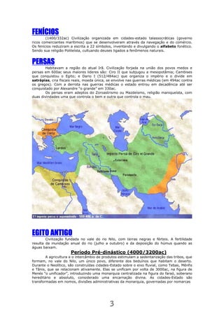3
FFFFENÍCIOSENÍCIOSENÍCIOSENÍCIOS
(1400/332ac) Civilização organizada em cidades-estado talassocráticas (governo
ricos comerciantes marítimos) que se desenvolveram através da navegação e do comércio.
Os fenícios reduziram a escrita a 22 símbolos, inventando e divulgando o alfabeto fonético.
Sendo sua religião Politeísta, cultuando deuses ligados a fenômenos naturais.
PPPPERSASERSASERSASERSAS
Habitavam a região do atual Irã. Civilização forjada na união dos povos medos e
persas em 600ac seus maiores lideres são: Ciro II que subjugou a mesopotâmia; Cambises
que conquistou o Egito; e Dario I (512/484ac) que organiza o império e o divide em
satrápias, cria fiscais reais, moeda única, se envolve nas guerras médicas (em 494ac contra
os gregos). Com a derrota nas guerras médicas o estado entrou em decadência até ser
conquistado por Alexandre “o grande” em 330ac.
Os persas eram adeptos do Zoroastrismo ou Mazdeísmo, religião maniqueísta, com
duas divindades uma que controla o bem e outra que controla o mau.
EGITO ANTIGOEGITO ANTIGOEGITO ANTIGOEGITO ANTIGO
Civilização fundada no vale do rio Nilo, com terras negras e férteis. A fertilidade
resulta da inundação anual do rio (julho a outubro) e da deposição do húmus quando as
águas baixam.
Período Pré-dinástico (4000/3200ac)
A agricultura e o intercâmbio de produtos estimulam a sedentarização das tribos, que
formam, no vale do Nilo, um único povo, diferente dos beduínos que habitam o deserto.
Durante o Neolítico, são construídas cidades-Estado sobre o eixo fluvial, como Tebas, Mênfis
e Tânis, que se relacionam ativamente. Elas se unificam por volta de 3000ac, na figura de
Menés “o unificador”, introduzindo uma monarquia centralizada na figura do faraó, soberano
hereditário e absoluto, considerado uma encarnação divina. As cidades-Estado são
transformadas em nomos, divisões administrativas da monarquia, governadas por nomarcas
 