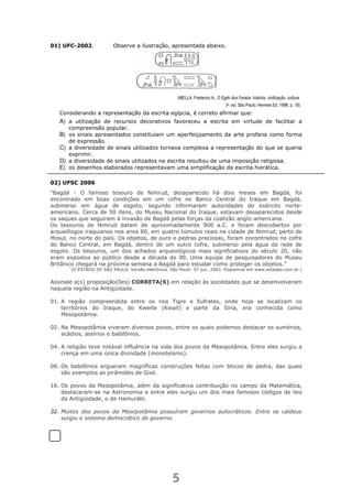 5
01) UFC-2002. Observe a ilustração, apresentada abaixo.
(MELLA, Frederico A., O Egito dos Faraós: história, civilização, cultura.
3a. ed. São Paulo. Hermes Ed. 1998. p. 18)
Considerando a representação da escrita egípcia, é correto afirmar que:
A) a utilização de recursos decorativos favoreceu a escrita em virtude de facilitar a
compreensão popular.
B) os sinais apresentados constituíam um aperfeiçoamento da arte profana como forma
de expressão.
C) a diversidade de sinais utilizados tornava complexa a representação do que se queria
exprimir.
D) a diversidade de sinais utilizados na escrita resultou de uma imposição religiosa.
E) os desenhos elaborados representavam uma simplificação da escrita hierática.
02) UFSC 2006
“Bagdá - O famoso tesouro de Nimrud, desaparecido há dois meses em Bagdá, foi
encontrado em boas condições em um cofre no Banco Central do Iraque em Bagdá,
submerso em água de esgoto, segundo informaram autoridades do exército norte-
americano. Cerca de 50 itens, do Museu Nacional do Iraque, estavam desaparecidos desde
os saques que seguiram à invasão de Bagdá pelas forças da coalizão anglo-americana.
Os tesouros de Nimrud datam de aproximadamente 900 a.C. e foram descobertos por
arqueólogos iraquianos nos anos 80, em quatro túmulos reais na cidade de Nimrud, perto de
Mosul, no norte do país. Os objetos, de ouro e pedras preciosas, foram encontrados no cofre
do Banco Central, em Bagdá, dentro de um outro cofre, submerso pela água da rede de
esgoto. Os tesouros, um dos achados arqueológicos mais significativos do século 20, não
eram expostos ao público desde a década de 90. Uma equipe de pesquisadores do Museu
Britânico chegará na próxima semana a Bagdá para estudar como proteger os objetos.”
(O ESTADO DE SÃO PAULO. Versão eletrônica. São Paulo: 07 jun. 2003. Disponível em www.estadao.com.br.)
Assinale a(s) proposição(ões) CORRETA(S) em relação às sociedades que se desenvolveram
naquela região na Antigüidade.
01. A região compreendida entre os rios Tigre e Eufrates, onde hoje se localizam os
territórios do Iraque, do Kweite (Kwait) e parte da Síria, era conhecida como
Mesopotâmia.
02. Na Mesopotâmia viveram diversos povos, entre os quais podemos destacar os sumérios,
acádios, assírios e babilônios.
04. A religião teve notável influência na vida dos povos da Mesopotâmia. Entre eles surgiu a
crença em uma única divindade (monoteísmo).
08. Os babilônios ergueram magníficas construções feitas com blocos de pedra, das quais
são exemplos as pirâmides de Gisé.
16. Os povos da Mesopotâmia, além da significativa contribuição no campo da Matemática,
destacaram-se na Astronomia e entre eles surgiu um dos mais famosos códigos de leis
da Antigüidade, o de Hamurábi.
32. Muitos dos povos da Mesopotâmia possuíram governos autocráticos. Entre os caldeus
surgiu o sistema democrático de governo.
 