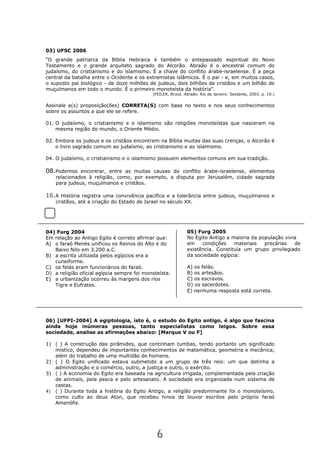 6
03) UFSC 2006
“O grande patriarca da Bíblia Hebraica é também o antepassado espiritual do Novo
Testamento e o grande arquiteto sagrado do Alcorão. Abraão é o ancestral comum do
judaísmo, do cristianismo e do islamismo. É a chave do conflito árabe-israelense. É a peça
central da batalha entre o Ocidente e os extremistas islâmicos. É o pai - e, em muitos casos,
o suposto pai biológico - de doze milhões de judeus, dois bilhões de cristãos e um bilhão de
muçulmanos em todo o mundo. É o primeiro monoteísta da história”.
(FEILER, Bruce. Abraão. Rio de Janeiro: Sextante, 2003. p. 19.)
Assinale a(s) proposição(ões) CORRETA(S) com base no texto e nos seus conhecimentos
sobre os assuntos a que ele se refere.
01. O judaísmo, o cristianismo e o islamismo são religiões monoteístas que nasceram na
mesma região do mundo, o Oriente Médio.
02. Embora os judeus e os cristãos encontrem na Bíblia muitas das suas crenças, o Alcorão é
o livro sagrado comum ao judaísmo, ao cristianismo e ao islamismo.
04. O judaísmo, o cristianismo e o islamismo possuem elementos comuns em sua tradição.
08.Podemos encontrar, entre as muitas causas do conflito árabe-israelense, elementos
relacionados à religião, como, por exemplo, a disputa por Jerusalém, cidade sagrada
para judeus, muçulmanos e cristãos.
16.A História registra uma convivência pacífica e a tolerância entre judeus, muçulmanos e
cristãos, até a criação do Estado de Israel no século XX.
04) Furg 2004
Em relação ao Antigo Egito é correto afirmar que:
A) o faraó Menés unificou os Reinos do Alto e do
Baixo Nilo em 3.200 a.C.
B) a escrita utilizada pelos egípcios era a
cuneiforme.
C) os felás eram funcionários do faraó.
D) a religião oficial egípcia sempre foi monoteísta.
E) a urbanização ocorreu às margens dos rios
Tigre e Eufrates.
06) [UFPI-2004] A egiptologia, isto é, o estudo do Egito antigo, é algo que fascina
ainda hoje inúmeras pessoas, tanto especialistas como leigos. Sobre essa
sociedade, analise as afirmações abaixo: [Marque V ou F]
1) ( ) A construção das pirâmides, que continham tumbas, tendo portanto um significado
místico, dependeu de importantes conhecimentos de matemática, geometria e mecânica,
além do trabalho de uma multidão de homens.
2) ( ) O Egito unificado estava submetido a um grupo de três reis: um que detinha a
administração e o comércio, outro, a justiça e outro, o exército.
3) ( ) A economia do Egito era baseada na agricultura irrigada, complementada pela criação
de animais, pela pesca e pelo artesanato. A sociedade era organizada num sistema de
castas.
4) ( ) Durante toda a história do Egito Antigo, a religião predominante foi o monoteísmo,
como culto ao deus Aton, que recebeu hinos de louvor escritos pelo próprio faraó
Amenófis.
05) Furg 2005
No Egito Antigo a maioria da população vivia
em condições materiais precárias de
existência. Constituía um grupo privilegiado
da sociedade egípcia:
A) os felás.
B) os artesãos.
C) os escravos.
D) os sacerdotes.
E) nenhuma resposta está correta.
 