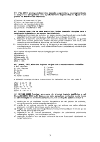 7
( ) Chineses
( ) Egípcios
( ) Hebreus
( ) Hindus
( ) Mesopotâmicos
07) [FGV–1997] Um império teocrático, baseado na agricultura, na arregimentação
de camponeses para grandes obras e profundamente dependentes das águas de um
grande rio. Esta frase se refere aos:
a) fenícios e a importância do Tigre
b) hititas e a importância do Eufrates;
c) sumérios e a importância do Jordão;
d) cretenses e a importância do Egeu;
e) egípcios e a importância do Nilo.
08) [UFRGS-2000] Leia os itens abaixo que contêm possíveis condições para o
surgimento do Estado nas sociedades da Antigüidade.
I. Gradativa diferenciação da sociedade em classes sociais, impulsionada por uma divisão
social do trabalho mais intensa, capaz de produzir excedentes de alimentos.
II. Passagem da economia comunal para uma economia escravista, estimulada por guerras
entre povos vizinhos, propiciando aumento da produção de excedentes e de trocas, com
uma divisão do trabalho entre agricultura, pecuária e artesanato.
III. Constituição da propriedade da terra e do regime de servidão coletiva nas sociedades
orientais para que as grandes construções públicas fossem realizadas sob orientação dos
grupos dirigentes.
Quais dentre eles apresentam efetivas condições para tal surgimento?
(A) Apenas I.
(B) Apenas I e II.
(C) Apenas I e III.
(D) Apenas II e III.
(E) I, II e III.
09) [UFRGS/2002] Relacione os povos antigos com os respectivos rios indicados:
I. Azul e Amarelo
II. Indo e Ganges
III. Jordão
IV. Nilo
V. Tibre
VI. Tigre e Eufrates
A seqüência numérica correta de preenchimento dos parênteses, de cima para baixo, é
(A) V - I - II - VI - III.
(B) I - IV - V - II - VI.
(C) II - IV - VI - V - III.
(D) VI - III - IV - V - I.
(E) I - IV - III - II - VI.
10) [UFRGS-2003] Principal governante do primeiro império babilônico, o rei
Hamurábi (1792-1720 a.C.) destacou-se pelas conquistas territoriais e pela forma
de administração dos territórios conquistados. Em seu legado, podemos incluir a
a) construção de um complexo conjunto arquitetônico em seu palácio em suntuoso,
conhecido como Os Jardins Suspensos da Babilônia.
b) criação de um sistema coerente de escrita para ser utilizada nos cultos religiosos
praticados no império, denominada acádica-cuneiforme.
c) fixação, por escrito, dos costumes jurídicos num dos primeiros códigos de leis de que se
tem notícia, o Código de Hamurábi.
d) organização de um exército permanente, composto por guerrilheiros profissionais
assalariados, armados com equipamento de ferro.
e) realização da célebre Torre de Babel, construção de altura descomunal, mencionada no
Artigo Testamento.
 