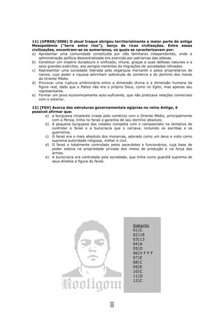 8
11) (UFRGS/2006) O atual Iraque abrigou territorialmente a maior parte da antiga
Mesopotâmia (“terra entre rios”), berço de ricas civilizações. Entre essas
civilizações, encontram-se os sumerianos, os quais se caracterizavam por:
a) Apresentar uma comunidade constituída por clãs familiares independentes, onde a
administração política descentralizada era exercida por patriarcas das aldeias.
b) Constituir um império duradouro e unificado, imune, graças a suas defesas naturais e a
seus grandes exércitos, aos perigos inerentes às migrações de sociedades nômades.
c) Representar uma sociedade liderada pela oligarquia mercantil e pelos proprietários de
navios, cujo poder e riqueza advinham sobretudo do comércio e do domínio dos mares
do Oriente Médio.
d) Provocar uma ruptura embrionária entre a dimensão divina e a dimensão humana da
figura real, dado que o Patesi não era o próprio Deus, como no Egito, mas apenas seu
representante.
e) Formar um povo economicamente auto-suficiente, que não praticava relações comerciais
com o exterior.
12) [FGV] Acerca das estruturas governamentais egípcias no reino Antigo, é
possível afirmar que:
a) a burguesia incipiente criada pelo comércio com o Oriente Médio, principalmente
com a Pérsia, tinha no faraó a garantia de seu domínio absoluto.
b) A pequena burguesia das cidades competia com o campesinato na tentativa de
controlar o faraó e a burocracia que o cercava, incluindo os escribas e os
guerreiros.
c) O faraó era o mais absoluto dos monarcas, adorado como um deus e visto como
suprema autoridade religiosa, militar e civil.
d) O faraó e totalmente controlado pelos sacerdotes e funcionários, cuja base de
poder estava na propriedade privada dos meios de produção e na força das
armas.
e) A burocracia era controlada pela sociedade, que tinha como guardiã suprema de
seus direitos a figura do faraó.
Gabarito
01)C
02)18
03)13
04)A
05)D
06)V F F F
07)E
08)C
09)E
10)C
11)D
12)C
 