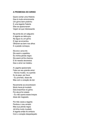 A PROMESSA DO GIRINO
Quero contar uma Historia
Que é muito emocionante
Um girino bem pretinho
E uma lagarta Falante
Eles se apaixonaram
Vejam só que interessante
Na ponta de um salgueiro
A lagarta se debruçou
Na água viu um girino
E logo se encantou
Olharam-se bem nos olhos
E a paixão começou
Ela era o arco-iris
Ele assim a apelidou
És minha pérola negra
Ela assim já lhe chamou
E foi nesses devaneios
Que o amor se instalou
A Lagarta apaixonada
Falou ao seu grande amor:
- Nunca mudes, viu querido
Eu te peço, por favor
- Eu prometo, disse ele
Mas com o coração de dor
Novamente se encontraram
Muito havia já mudado
Dois bracinhos no girino
Por ela já foi notado
- Eu não queria esses braços
disse ele magoado.
Por três vezes a lagarta
Perdoou o seu amado
Mas sua pérola negra
Já tinha muito mudado
A lagarta então foi embora
Com o coração despedaçado
 