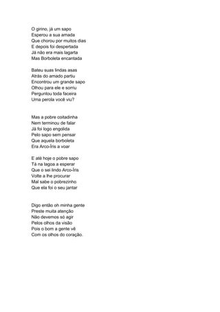 O girino, já um sapo
Esperou a sua amada
Que chorou por muitos dias
E depois foi despertada
Já não era mais lagarta
Mas Borboleta encantada
Bateu suas lindas asas
Atrás do amado partiu
Encontrou um grande sapo
Olhou para ele e sorriu
Perguntou toda faceira
Uma perola você viu?
Mas a pobre coitadinha
Nem terminou de falar
Já foi logo engolida
Pelo sapo sem pensar
Que aquela borboleta
Era Arco-Íris a voar
E até hoje o pobre sapo
Tá na lagoa a esperar
Que o sei lindo Arco-Íris
Volte a lhe procurar
Mal sabe o pobrezinho
Que ela foi o seu jantar
Digo então oh minha gente
Preste muita atenção
Não devemos só agir
Pelos olhos da visão
Pois o bom a gente vê
Com os olhos do coração.
 