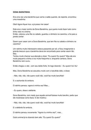 DONA BARATINHA
Era uma vez uma baratinha que varria o salão quando, de repente, encontrou
uma moedinha:
Obá! Agora fiquei rica, e já posso me casar!
Este era o maior sonho da Dona Baratinha, que queria muito fazer tudo como
tinha visto no cinema.
Então, colocou uma fita no cabelo, guardou o dinheiro na caixinha, e foi para a
janela cantar:
Quem quer casar com a Dona Baratinha, que tem fita no cabelo e dinheiro na
caixinha?
Um ratinho muito interesseiro estava passando por ali, e ficou imaginando o
grande tesouro que a baratinha devia ter encontrado para cantar assim tão
feliz.
Tentou muito chamar sua atenção e dizer: "Eu quero! Eu quero!" Mas ele era
muito pequeno e tinha a voz muito fraquinha e, enquanto cantava, Dona
Baratinha nem ouviu.
Então chegou o cão , com seu latido forte, foi logo dizendo: - Eu quero! Au! Au!
Mas, Dona Baratinha se assustou muito com o barulhão dele, e disse:
- Não, não, não, não quero você não, você faz muito barulhão!
E o cachorrão foi embora.
O ratinho pensou: agora é minha vez! Mas...
- Eu quero, disse o elefante.
Dona Baratinha, com medo que aquele animal fizesse muito barulho, pediu que
ele mostrasse como fazia. E ele mostrou:
- Não, não, não, não quero você não, você faz muito barulhão!
E o elefante foi embora.
O ratinho pensou novamente: "Agora é a minha vez!", mas...
Outro animal já ia dizendo bem alto: "Eu quero! Eu quero!"
 