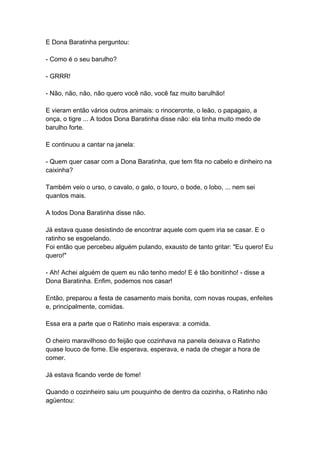 E Dona Baratinha perguntou:
- Como é o seu barulho?
- GRRR!
- Não, não, não, não quero você não, você faz muito barulhão!
E vieram então vários outros animais: o rinoceronte, o leão, o papagaio, a
onça, o tigre ... A todos Dona Baratinha disse não: ela tinha muito medo de
barulho forte.
E continuou a cantar na janela:
- Quem quer casar com a Dona Baratinha, que tem fita no cabelo e dinheiro na
caixinha?
Também veio o urso, o cavalo, o galo, o touro, o bode, o lobo, ... nem sei
quantos mais.
A todos Dona Baratinha disse não.
Já estava quase desistindo de encontrar aquele com quem iria se casar. E o
ratinho se esgoelando.
Foi então que percebeu alguém pulando, exausto de tanto gritar: "Eu quero! Eu
quero!"
- Ah! Achei alguém de quem eu não tenho medo! E é tão bonitinho! - disse a
Dona Baratinha. Enfim, podemos nos casar!
Então, preparou a festa de casamento mais bonita, com novas roupas, enfeites
e, principalmente, comidas.
Essa era a parte que o Ratinho mais esperava: a comida.
O cheiro maravilhoso do feijão que cozinhava na panela deixava o Ratinho
quase louco de fome. Ele esperava, esperava, e nada de chegar a hora de
comer.
Já estava ficando verde de fome!
Quando o cozinheiro saiu um pouquinho de dentro da cozinha, o Ratinho não
agüentou:
 