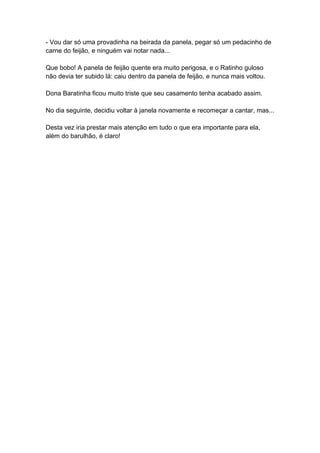 - Vou dar só uma provadinha na beirada da panela, pegar só um pedacinho de
carne do feijão, e ninguém vai notar nada...
Que bobo! A panela de feijão quente era muito perigosa, e o Ratinho guloso
não devia ter subido lá: caiu dentro da panela de feijão, e nunca mais voltou.
Dona Baratinha ficou muito triste que seu casamento tenha acabado assim.
No dia seguinte, decidiu voltar à janela novamente e recomeçar a cantar, mas...
Desta vez iria prestar mais atenção em tudo o que era importante para ela,
além do barulhão, é claro!
 